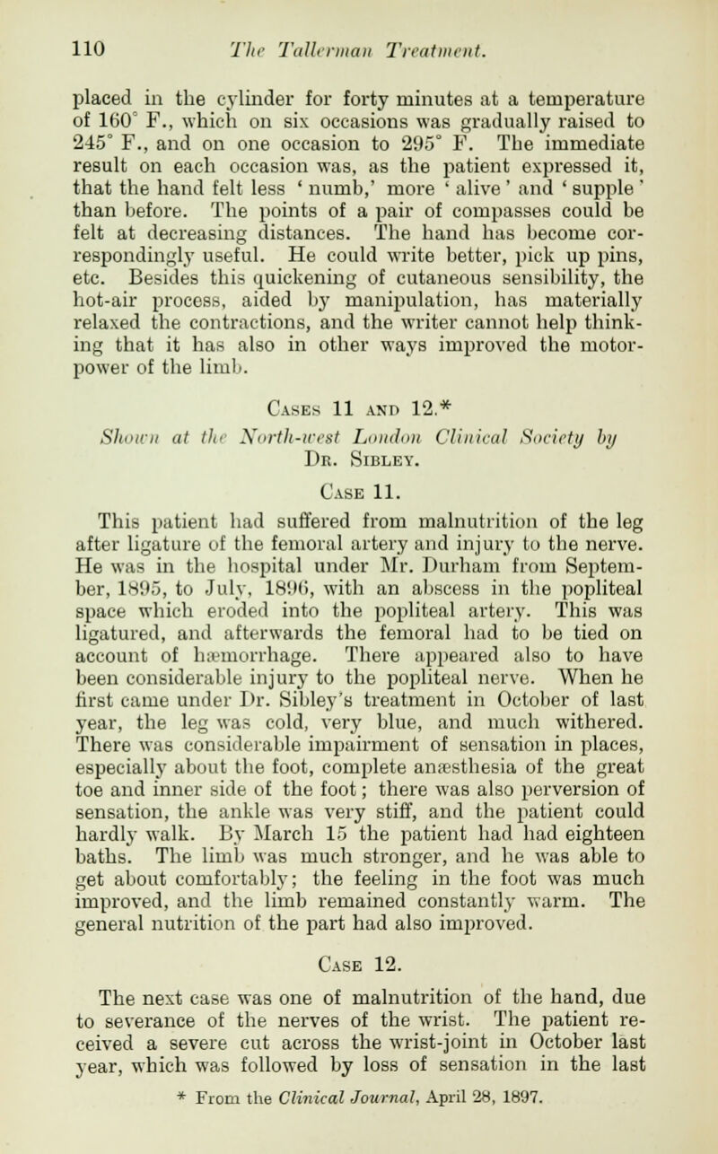 placed in the cylinder for forty minutes at a temperature of 160° F., which on six occasions was gradually raised to 245° F., and on one occasion to 295° F. The immediate result on each occasion was, as the patient expressed it, that the hand felt less ' numb,' more ' alive' and ' supple ' than before. The points of a pair of compasses could be felt at decreasing distances. The hand has become cor- respondingly useful. He could write better, pick up pins, etc. Besides this quickening of cutaneous sensibility, the hot-air process, aided by manipulation, has materially relaxed the contractions, and the writer cannot help think- ing that it has also in other ways improved the motor- power of the limb. Cases 11 and 12* Shown at tli< North-west London Clinical Society by Dr. Sibley. Case 11. This patient had suffered from malnutrition of the leg after ligature of the femoral artery and injury to the nerve. He was in the hospital under Mr. Durham from Septem- ber, 1895, to July, 1896, with an abscess in the popliteal space which eroded into the popliteal artery. This was ligatured, and afterwards the femoral had to be tied on account of haemorrhage. There appeared also to have been considerable injury to the popliteal nerve. When he first came under Dr. Sibley's treatment in October of last year, the leg was cold, veiy blue, and much withered. There was considerable impairment of sensation in places, especially about the foot, complete anaesthesia of the great toe and inner side of the foot; there was also perversion of sensation, the ankle was very stiff, and the patient could hardly walk. By March 15 the patient had had eighteen baths. The limb was much stronger, and he was able to get about comfortably; the feeling in the foot was much improved, and the limb remained constantly warm. The general nutrition of the part had also improved. Case 12. The next case was one of malnutrition of the hand, due to severance of the nerves of the wrist. The patient re- ceived a severe cut across the wrist-joint in October last year, which was followed by loss of sensation in the last * From the Clinical Journal, April 28, 1897.