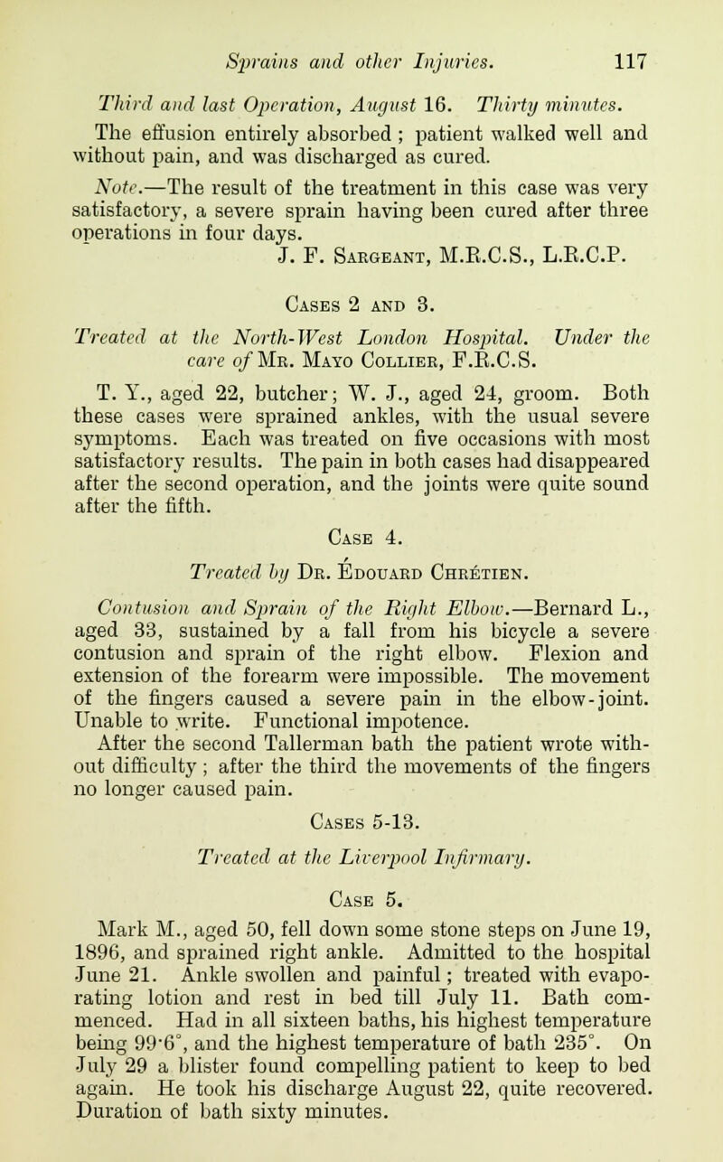 Third and last Operation, August 16. Thirty minutes. The effusion entirely absorbed ; patient walked well and without pain, and was discharged as cured. Note.—The result of the treatment in this case was very satisfactory, a severe sprain having been cured after three operations in four days. J. F. Sargeant, M.E.C.S., L.E.C.P. Cases 2 and 3. Treated, at the. North-West London Hospital. Under the care of Mr. Mayo Collier, F.E.C.S. T. Y., aged 22, butcher; W. J., aged 24, groom. Both these cases were sprained ankles, with the usual severe symptoms. Each was treated on five occasions with most satisfactory results. The pain in both cases had disappeared after the second operation, and the joints were quite sound after the fifth. Case 4. Treated hy Dr. Edouard Chretien. Contusion and Sprain of the Right Elbow.—Bernard L., aged 33, sustained by a fall from his bicycle a severe contusion and sprain of the right elbow. Flexion and extension of the forearm were impossible. The movement of the fingers caused a severe pain in the elbow-joint. Unable to write. Functional impotence. After the second Tallerman bath the patient wrote with- out difficulty ; after the third the movements of the fingers no longer caused pain. Cases 5-13. Treated at the Liverpool Infirmary. Case 5. Mark M., aged 50, fell down some stone steps on June 19, 1896, and sprained right ankle. Admitted to the hospital June 21. Ankle swollen and painful; treated with evapo- rating lotion and rest in bed till July 11. Bath com- menced. Had in all sixteen baths, his highest temperature being 99-6°, and the highest temperature of bath 235°. On July 29 a blister found compelling patient to keep to bed again. He took his discharge August 22, quite recovered. Duration of bath sixty minutes.