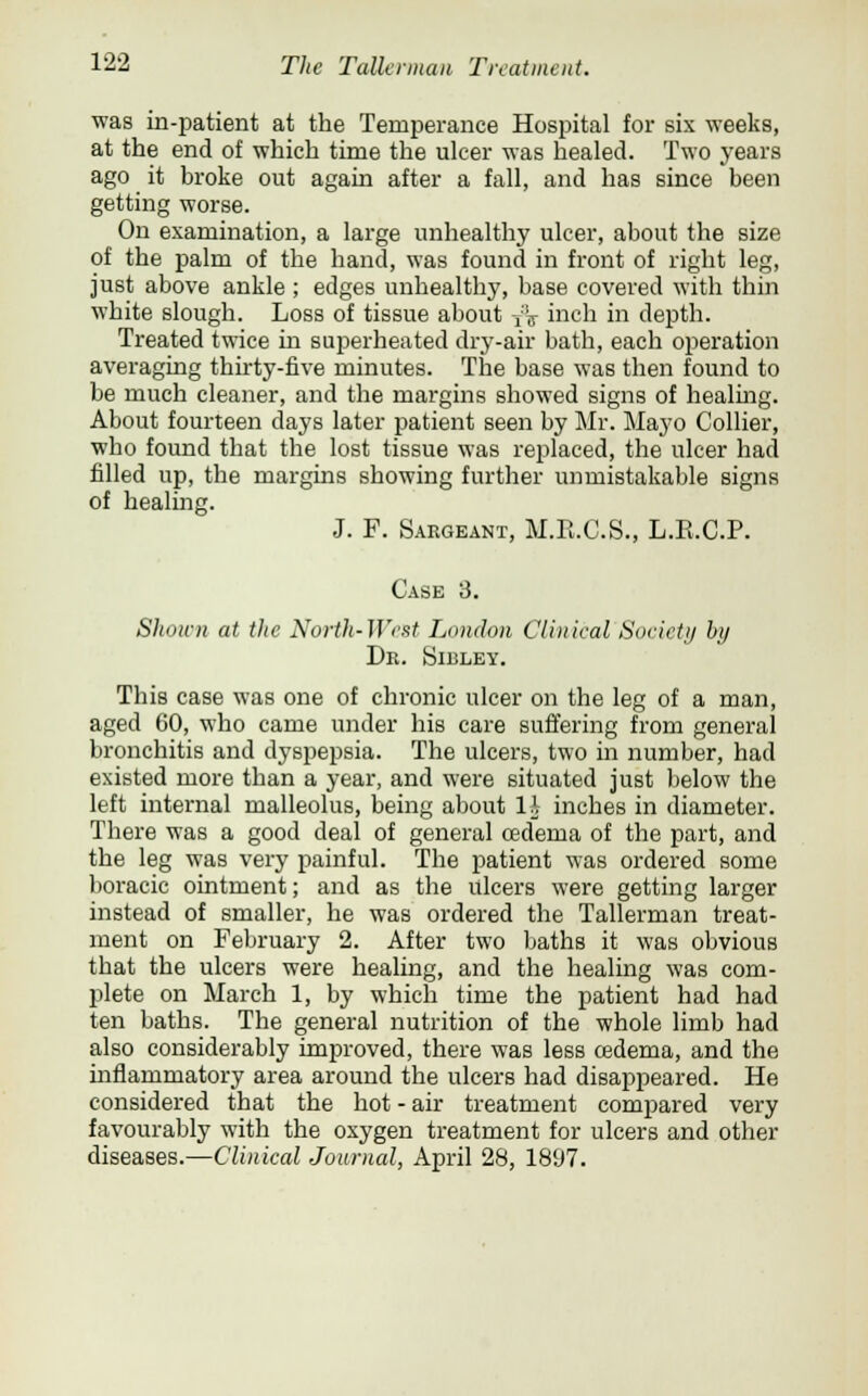 was in-patient at the Temperance Hospital for six weeks, at the end of which time the ulcer was healed. Two years ago it broke out again after a fall, and has since been getting worse. On examination, a large unhealthy ulcer, about the size of the palm of the hand, was found in front of right leg, just above ankle ; edges unhealthy, base covered with thin white slough. Loss of tissue about T:V inch in depth. Treated twice in superheated dry-air bath, each operation averaging thirty-five minutes. The base was then found to be much cleaner, and the margins showed signs of healing. About fourteen days later patient seen by Mr. Mayo Collier, who found that the lost tissue was replaced, the ulcer had filled up, the margins showing further unmistakable signs of healing. J. F. Sargeant, M.E.C.S., L.R.C.P. Case 3. Shown at the North-West London Clinical Society by Dr. Sibley. This case was one of chronic ulcer on the leg of a man, aged 60, who came under his care suffering from general bronchitis and dyspepsia. The ulcers, two in number, had existed more than a year, and were situated just below the left internal malleolus, being about li inches in diameter. There was a good deal of general oedema of the part, and the leg was very painful. The patient was ordered some boracic ointment; and as the ulcers were getting larger instead of smaller, he was ordered the Tallerman treat- ment on February 2. After two baths it was obvious that the ulcers were healing, and the healing was com- plete on March 1, by which time the patient had had ten baths. The general nutrition of the whole limb had also considerably improved, there was less oedema, and the inflammatory area around the ulcers had disappeared. He considered that the hot - air treatment compared very favourably with the oxygen treatment for ulcers and other diseases.—Clinical Journal, April 28, 1897.