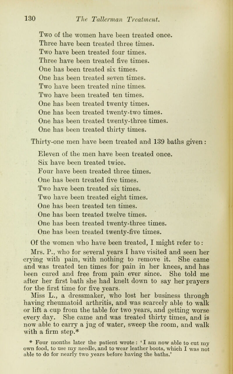 Two of the women have been treated once. Three have been treated three times. Two have been treated four times. Three have been treated five times. One has been treated six times. One has been treated seven times. Two have been treated nine times. Two have been treated ten times. One has been treated twenty times. One has been treated twenty-two times. One has been treated twenty-three times. One has been treated thirty times. Thirty-one men have been treated and 139 baths given: Eleven of the men have been treated once. Six have been treated twice. Four have been treated three times. One has been treated five times. Two have been treated six times. Two have been treated eight times. One has been treated ten times. One has been treated twelve times. One has been treated twenty-three times. One has been treated twenty-five times. Of the women who have been treated, I might refer to: Mrs. P., who for several years I have visited and seen her crying with pain, with nothing to remove it. She came and was treated ten times for pain in her knees, and has been cured and free from pain ever since. She told me after her first bath she had knelt down to say her prayers for the first time for five years. Miss L., a dressmaker, who lost her business through having rheumatoid arthritis, and was scarcely able to walk or lift a cup from the table for two years, and getting worse every day. She came and was treated thirty times, and is now able to carry a jug of water, sweep the room, and walk with a firm step.* * Four months later the patient wrote : ' I am now able to cut my own food, to use my needle, and to wear leather boots, which I was not able to do for nearly two years before having the baths.'