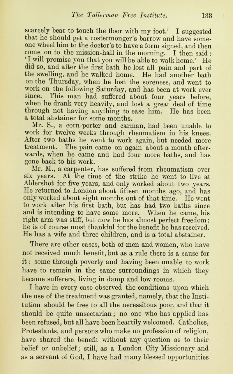 scarcely bear to touch the floor with my foot.' I suggested that he should get a costermonger's barrow and have some- one wheel him to the doctor's to have a form signed, and then come on to the mission-hall in the morning. I then said : ' I will promise you that you will be able to walk home.' He did so, and after the first bath he lost all pain and part of the swelling, and he walked home. He had another bath on the Thursday, when he lost the soreness, and went to work on the following Saturday, and has been at work ever since. This man had suffered about four years before, when he drank very heavily, and lost a great deal of time through not having anything to ease him. He has been a total abstainer for some months. Mr. S., a corn-porter and carman, had been unable to work for twelve weeks through rheumatism in his knees. After two baths he went to work again, but needed more treatment. The pain came on again about a month after- wards, when he came and had four more baths, and has gone back to his work. Mr. M., a carpenter, has suffered from rheumatism over six years. At the time of the strike he went to live at Aldershot for five years, and only worked about two years. He returned to London about fifteen months ago, and has only worked about eight months out of that time. He went to work after his first bath, but has had two baths since and is intending to have some more. When he came, his right arm was stiff, but now he has almost perfect freedom; he is of course most thankful for the benefit he has received. He has a wife and three children, and is a total abstainer. There are other cases, both of men and women, who have not received much benefit, but as a rule there is a cause for it: some through poverty and having been unable to work have to remain in the same surroundings in which they became sufferers, living in damp and low rooms. I have in every case observed the conditions upon which the use of the treatment was granted, namely, that the Insti- tution should be free to all the necessitous poor, and that it should be quite unsectarian; no one who has applied has been refused, but all have been heartily welcomed. Catholics, Protestants, and persons who make no profession of religion, have shared the benefit without any question as to their belief or unbelief; still, as a London City Missionary and as a servant of God, I have had many blessed opportunities