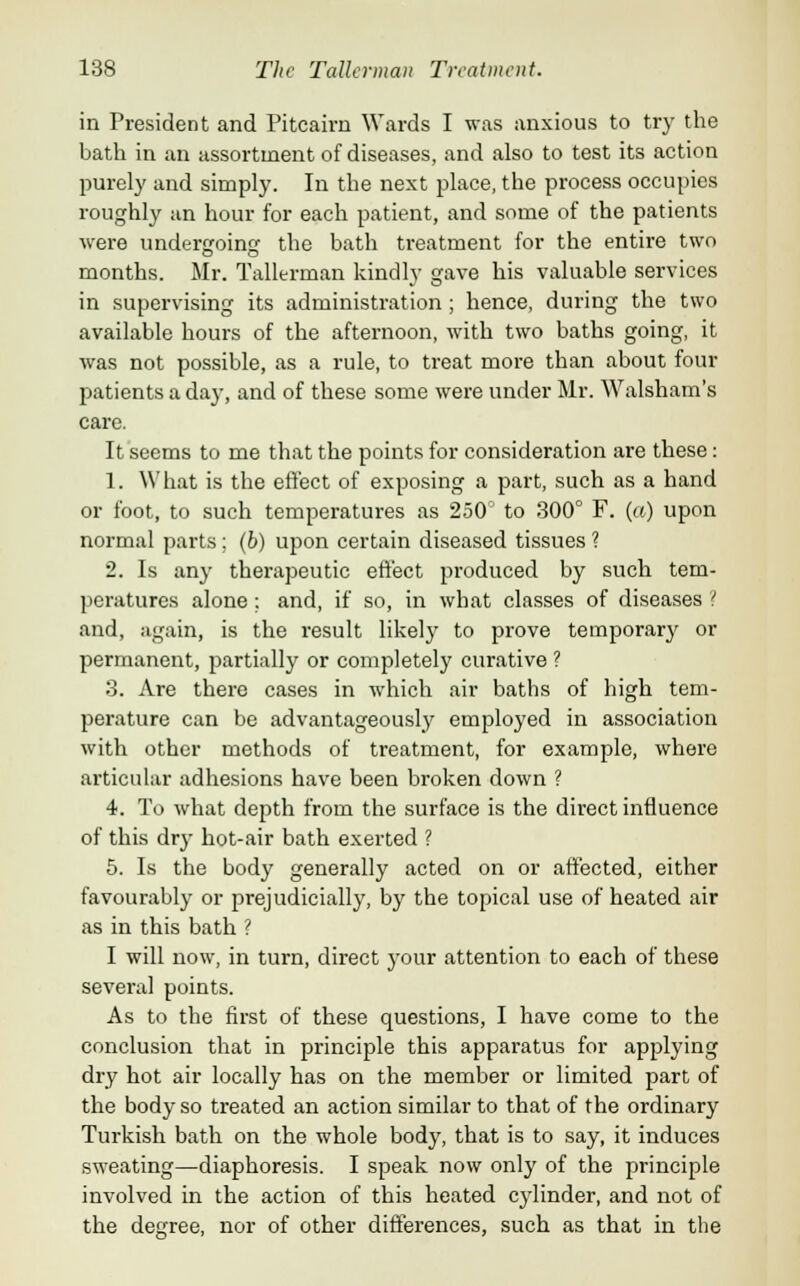 in President and Pitcairn Wards I was anxious to try the bath in an assortment of diseases, and also to test its action purely and simply. In the next place, the process occupies roughly an hour for each patient, and some of the patients were undergoing the bath treatment for the entire two months. Mr. Tallerman kindly gave his valuable services in supervising its administration ; hence, during the two available hours of the afternoon, with two baths going, it was not possible, as a rule, to treat more than about four patients a day, and of these some were under Mr. Walsham's care. It seems to me that the points for consideration are these: 1. What is the effect of exposing a part, such as a hand or foot, to such temperatures as 250° to 300° F. (a) upon normal parts; (b) upon certain diseased tissues ? 2. Is any therapeutic effect produced by such tem- peratures alone; and, if so, in what classes of diseases ? and, again, is the result likely to prove temporary or permanent, partially or completely curative ? 3. Are there cases in which air baths of high tem- perature can be advantageously employed in association with other methods of treatment, for example, where articular adhesions have been broken down ? 4. To what depth from the surface is the direct influence of this dry hot-air bath exerted ? 5. Is the body generally acted on or affected, either favourably or prejudicially, by the topical use of heated air as in this bath ? I will now, in turn, direct your attention to each of these several points. As to the first of these questions, I have come to the conclusion that in principle this apparatus for applying dry hot air locally has on the member or limited part of the body so treated an action similar to that of the ordinary Turkish bath on the whole body, that is to say, it induces sweating—diaphoresis. I speak now only of the principle involved in the action of this heated cylinder, and not of the degree, nor of other differences, such as that in the