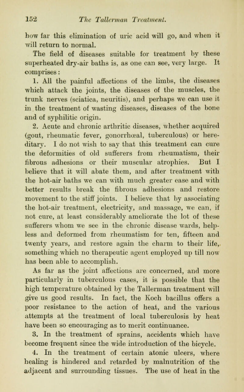 how far this elimination of uric acid will go, and when it will return to normal. The field of diseases suitable for treatment by these superheated dry-air baths is, as one can see, very large. It comprises: 1. All the painful affections of the limbs, the diseases which attack the joints, the diseases of the muscles, the trunk nerves (sciatica, neuritis), and perhaps we can use it in the treatment of wasting diseases, diseases of the bone and of syphilitic origin. 2. Acute and chronic arthritic diseases, whether acquired (gout, rheumatic fever, gonorrheal, tuberculous) or here- ditary. I do not wish to say that this treatment can cure the deformities of old sufferers from rheumatism, their fibrous adhesions or their muscular atrophies. But I believe that it will abate them, and after treatment with the hot-air baths we can with much greater ease and with better results break the fibrous adhesions and restore movement to the stiff joints. I believe that by associating the hot-air treatment, electricity, and massage, we can, if not cure, at least considerably ameliorate the lot of these sufferers whom we see in the chronic disease wards, help- less and deformed from rheumatism for ten, fifteen and twenty years, and restore again the charm to their life, something which no therapeutic agent employed up till now has been able to accomplish. As far as the joint affections are concerned, and more particularly in tuberculous cases, it is possible that the high temperature obtained by the Tallerman treatment will give us good results. In fact, the Koch bacillus offers a poor resistance to the action of heat, and the various attempts at the treatment of local tuberculosis by heat have been so encouraging as to merit continuance. 3. In the treatment of sprains, accidents which have become frequent since the wide introduction of the bicycle. 4. In the treatment of certain atonic ulcers, where healing is hindered and retarded by malnutrition of the adjacent and surrounding tissues. The use of heat in the