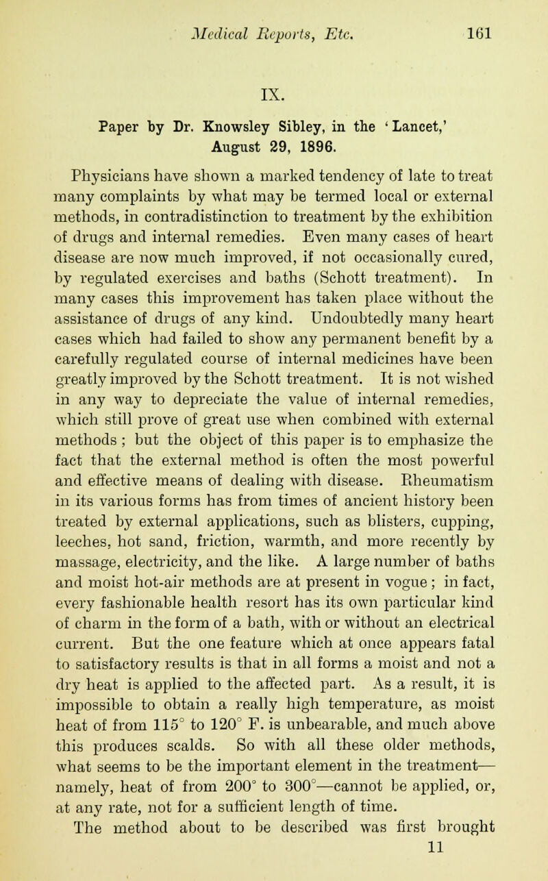 IX. Paper by Dr. Knowsley Sibley, in the ' Lancet,' August 29, 1896. Physicians have shown a marked tendency of late to treat many complaints by what may be termed local or external methods, in contradistinction to treatment by the exhibition of drugs and internal remedies. Even many cases of heart disease are now much improved, if not occasionally cured, by regulated exercises and baths (Schott treatment). In many cases this improvement has taken place without the assistance of drugs of any kind. Undoubtedly many heart cases which had failed to show any permanent benefit by a carefully regulated course of internal medicines have been greatly improved by the Schott treatment. It is not wished in any way to depreciate the value of internal remedies, which still prove of great use when combined with external methods ; but the object of this paper is to emphasize the fact that the external method is often the most powerful and effective means of dealing with disease. Rheumatism in its various forms has from times of ancient history been treated by external applications, such as blisters, cupping, leeches, hot sand, friction, warmth, and more recently by massage, electricity, and the like. A large number of baths and moist hot-air methods are at present in vogue; in fact, every fashionable health resort has its own particular kind of charm in the form of a bath, with or without an electrical current. But the one feature which at once appears fatal to satisfactory results is that in all forms a moist and not a dry heat is applied to the affected part. As a result, it is impossible to obtain a really high temperature, as moist heat of from 115° to 120° F. is unbearable, and much above this produces scalds. So with all these older methods, what seems to be the important element in the treatment— namely, heat of from 200° to 300°—cannot be applied, or, at any rate, not for a sufficient length of time. The method about to be described was first brought 11