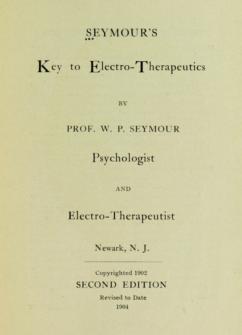 SEYMOUR'S • • - K^ey to JTlectro-'X'herapeutics BY PROF. W. P. SEYMOUR Psychologist AND Electro-Therapeutist Newark, N. J. Copyrighted 1902 SECOND EDITION Revised to Date 1904