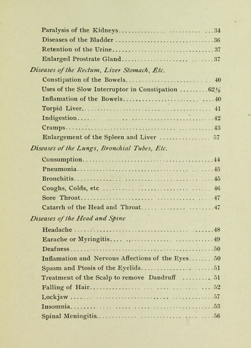 Paralysis of the Kidneys 34 Diseases of the Bladder 36 Retention of the Urine 37 Enlarged Prostrate Gland 37 Diseases of the Rectum, Liver Stomach, Etc. Constipation of the Bowels 40 Uses of the Slow Interruptor in Constipation 62)/2 Inflamation of the Bowels 40 Torpid Liver 41 Indigestion 42 Cramps .' 43 Enlargement of the Spleen and Liver 57 Diseases of the Lungs, Bronchial Tubes, Etc. Consumption 44 Pneumonia 45 Bronchitis 45 Coughs, Colds, etc 46 Sore Throat 47 Catarrh of the Head and Throat 47 Diseases of the Head and Spine Headache 48 Earache or Myringitis , 49 Deafness 50 Inflamation and Nervous Affections of the Eyes 50 Spasm and Ptosis of the Eyelids 51 Treatment of the Scalp to remove Dandruff 51 Falling of Hair 52 Lockjaw 57 Insomnia 53 Spinal Meningitis 56