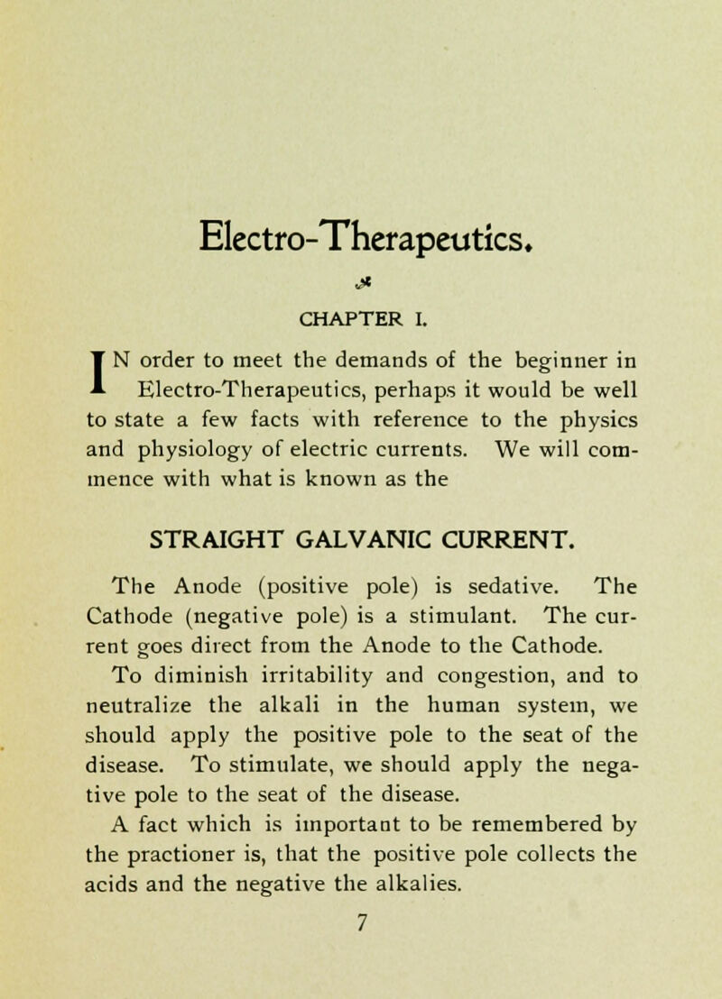 Electro-Therapeutics. CHAPTER I. IN order to meet the demands of the beginner in Electro-Therapeutics, perhaps it would be well to state a few facts with reference to the physics and physiology of electric currents. We will com- mence with what is known as the STRAIGHT GALVANIC CURRENT. The Anode (positive pole) is sedative. The Cathode (negative pole) is a stimulant. The cur- rent goes direct from the Anode to the Cathode. To diminish irritability and congestion, and to neutralize the alkali in the human system, we should apply the positive pole to the seat of the disease. To stimulate, we should apply the nega- tive pole to the seat of the disease. A fact which is important to be remembered by the practioner is, that the positive pole collects the acids and the negative the alkalies.