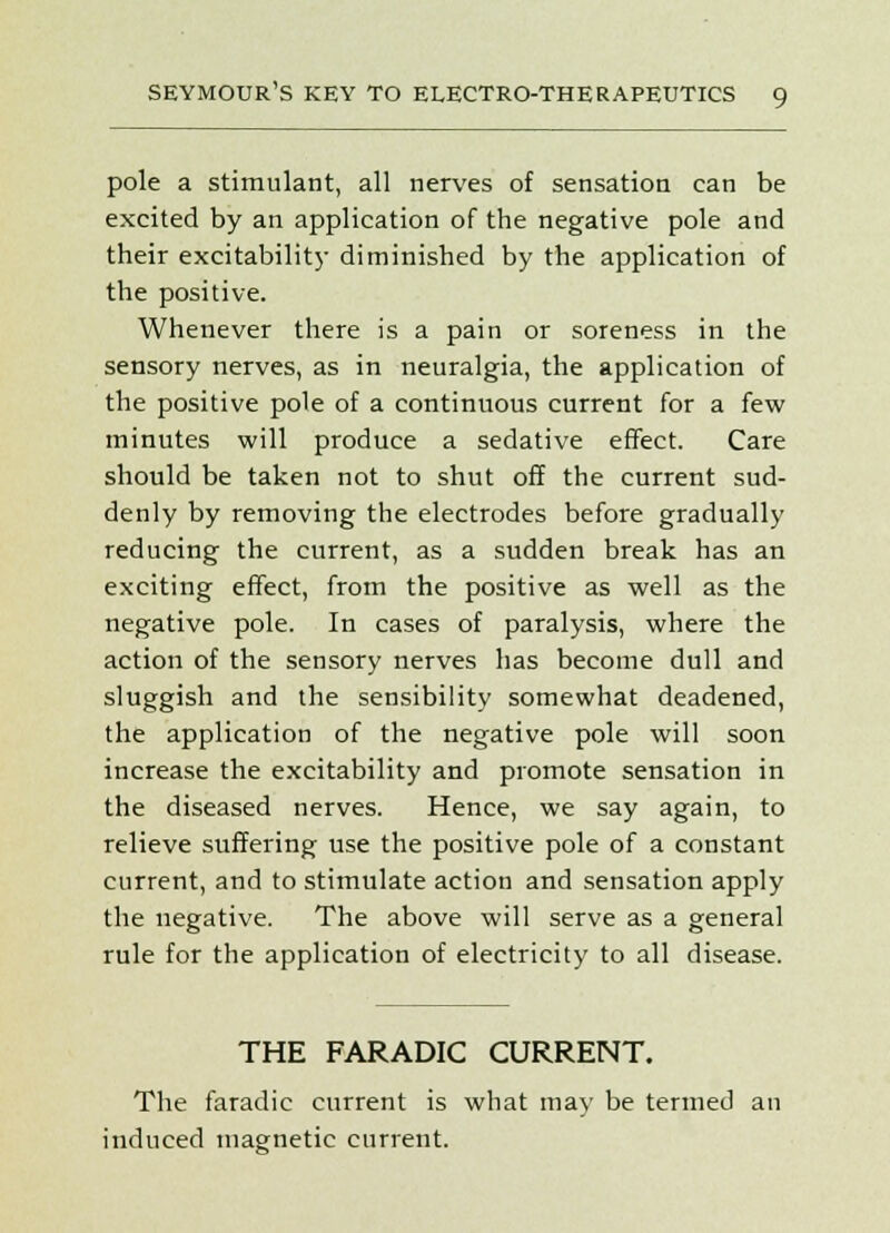 pole a stimulant, all nerves of sensation can be excited by an application of the negative pole and their excitability diminished by the application of the positive. Whenever there is a pain or soreness in the sensory nerves, as in neuralgia, the application of the positive pole of a continuous current for a few minutes will produce a sedative effect. Care should be taken not to shut off the current sud- denly by removing the electrodes before gradually reducing the current, as a sudden break has an exciting effect, from the positive as well as the negative pole. In cases of paralysis, where the action of the sensory nerves has become dull and sluggish and the sensibility somewhat deadened, the application of the negative pole will soon increase the excitability and promote sensation in the diseased nerves. Hence, we say again, to relieve suffering use the positive pole of a constant current, and to stimulate action and sensation apply the negative. The above will serve as a general rule for the application of electricity to all disease. THE FARADIC CURRENT. The faradic current is what may be termed an induced magnetic current.