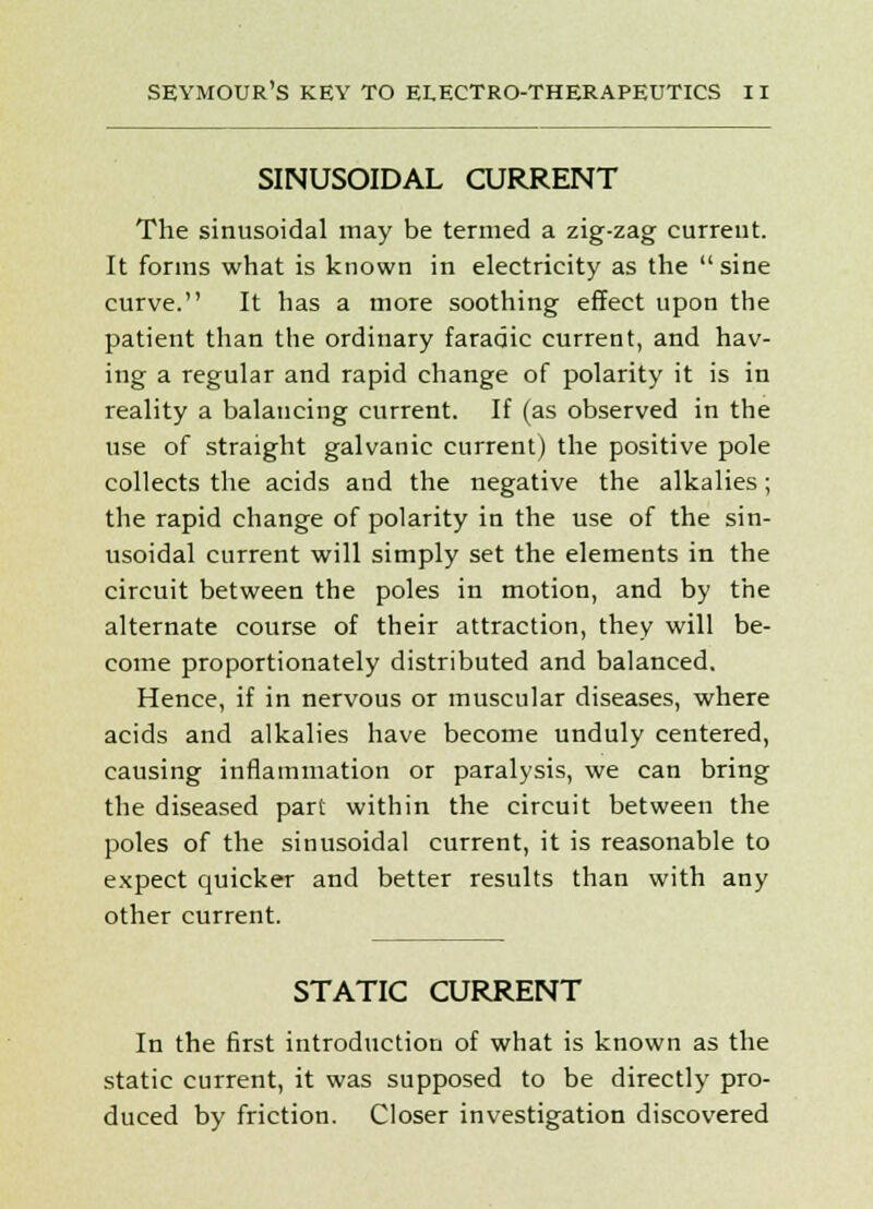 SINUSOIDAL CURRENT The sinusoidal may be termed a zig-zag current. It forms what is known in electricity as the  sine curve. It has a more soothing effect upon the patient than the ordinary faradic current, and hav- ing a regular and rapid change of polarity it is in reality a balancing current. If (as observed in the use of straight galvanic current) the positive pole collects the acids and the negative the alkalies; the rapid change of polarity in the use of the sin- usoidal current will simply set the elements in the circuit between the poles in motion, and by the alternate course of their attraction, they will be- come proportionately distributed and balanced. Hence, if in nervous or muscular diseases, where acids and alkalies have become unduly centered, causing inflammation or paralysis, we can bring the diseased part within the circuit between the poles of the sinusoidal current, it is reasonable to expect quicker and better results than with any other current. STATIC CURRENT In the first introduction of what is known as the static current, it was supposed to be directly pro- duced by friction. Closer investigation discovered