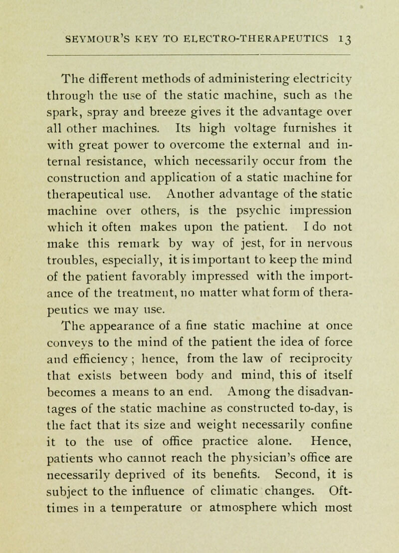 The different methods of administering electricity througli the use of the static machine, such as the spark, spray and breeze gives it the advantage over all other machines. Its high voltage furnishes it with great power to overcome the external and in- ternal resistance, which necessarily occur from the construction and application of a static machine for therapeutical use. Another advantage of the static machine over others, is the psychic impression which it often makes upon the patient. I do not make this remark by way of jest, for in nervous troubles, especially, it is important to keep the mind of the patient favorably impressed with the import- ance of the treatment, no matter what form of thera- peutics we may use. The appearance of a fine static machine at once conveys to the mind of the patient the idea of force and efficiency ; hence, from the law of reciprocity that exists between body and mind, this of itself becomes a means to an end. Among the disadvan- tages of the static machine as constructed to-day, is the fact that its size and weight necessarily confine it to the use of office practice alone. Hence, patients who cannot reach the physician's office are necessarily deprived of its benefits. Second, it is subject to the influence of climatic changes. Oft- times in a temperature or atmosphere which most