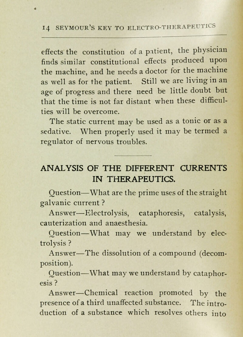 effects the constitution of a patient, the physician finds similar constitutional effects produced upon the machine, and he needs a doctor for the machine as well as for the patient. Still we are living in an age of progress and there need be little doubt but that the time is not far distant when these difficul- ties will be overcome. The static current may be used as a tonic or as a sedative. When properly used it may be termed a regulator of nervous troubles. ANALYSIS OF THE DIFFERENT CURRENTS IN THERAPEUTICS. Question—What are the prime uses of the straight galvanic current ? Answer—Electrolysis, cataphoresis, catalysis, cauterization and anaesthesia. Question—What may we understand by elec- trolysis ? Answer—The dissolution of a compound (decom- position). Question—What may we understand by cataphor- esis ? Answer—Chemical reaction promoted by the presence of a third unaffected substance. The intro- duction of a substance which resolves others into
