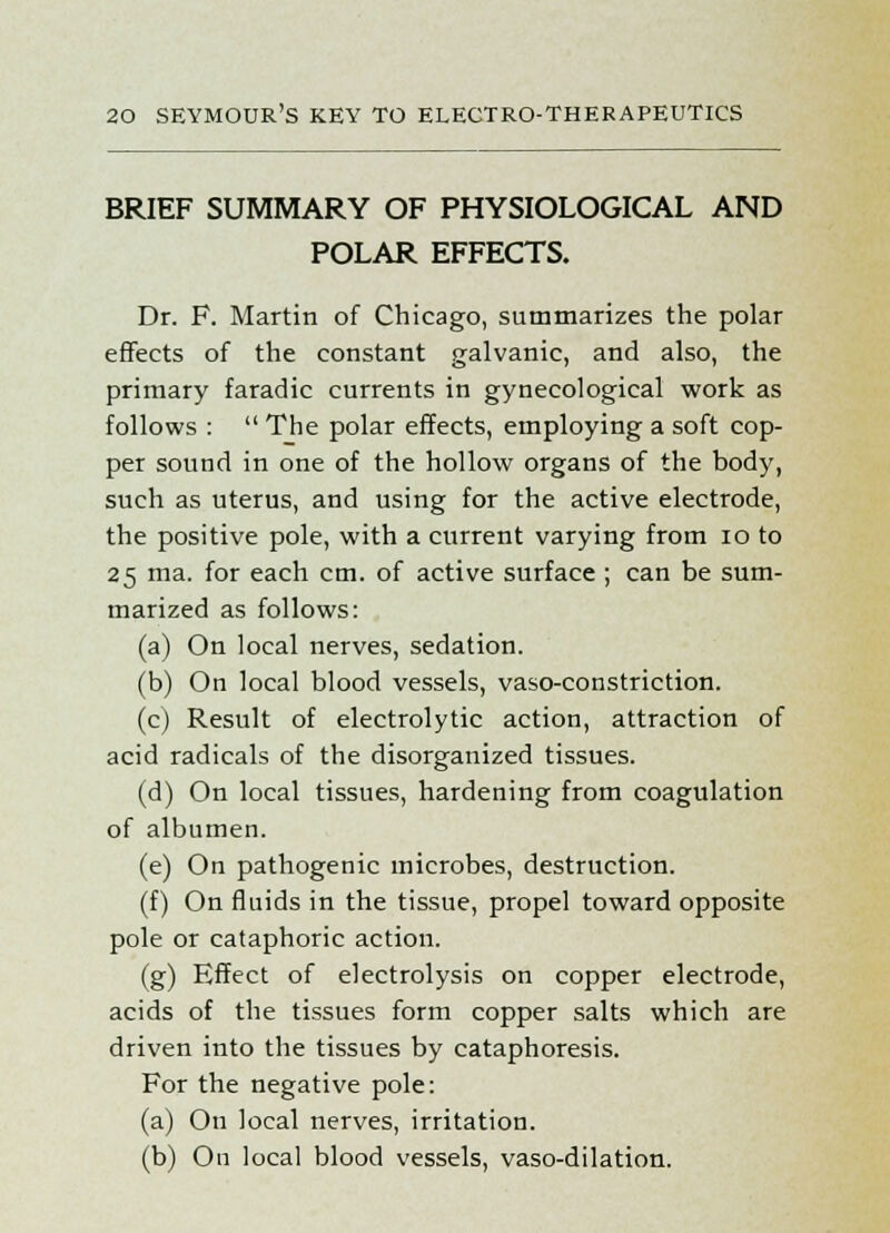 BRIEF SUMMARY OF PHYSIOLOGICAL AND POLAR EFFECTS. Dr. F. Martin of Chicago, summarizes the polar effects of the constant galvanic, and also, the primary faradic currents in gynecological work as follows :  The polar effects, employing a soft cop- per sound in one of the hollow organs of the body, such as uterus, and using for the active electrode, the positive pole, with a current varying from 10 to 25 ma. for each cm. of active surface ; can be sum- marized as follows: (a) On local nerves, sedation. (b) On local blood vessels, vaso-constriction. (c) Result of electrolytic action, attraction of acid radicals of the disorganized tissues. (d) On local tissues, hardening from coagulation of albumen. (e) On pathogenic microbes, destruction. (f) On fluids in the tissue, propel toward opposite pole or cataphoric action. (g) Effect of electrolysis on copper electrode, acids of the tissues form copper salts which are driven into the tissues by cataphoresis. For the negative pole: (a) On local nerves, irritation. (b) On local blood vessels, vaso-dilation.