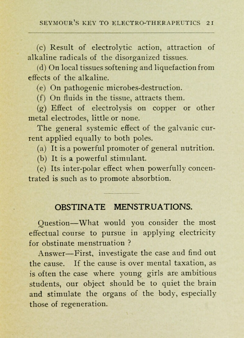 (c) Result of electrolytic action, attraction of alkaline radicals of the disorganized tissues. (d) On local tissues softening and liquefaction from effects of the alkaline. (e) On pathogenic microbes-destruction. (f) On fluids in the tissue, attracts them. (g) Effect of electrolysis on copper or other metal electrodes, little or none. The general systemic effect of the galvanic cur- rent applied equally to both poles. (a) It is a powerful promoter of general nutrition. (b) It is a powerful stimulant. (c) Its inter-polar effect when powerfully concen- trated is such as to promote absorbtion. OBSTINATE MENSTRUATIONS. Question—What would you consider the most effectual course to pursue in applying electricity for obstinate menstruation ? Answer—First, investigate the case and find out the cause. If the cause is over mental taxation, as is often the case where young girls are ambitious students, our object should be to quiet the brain and stimulate the organs of the body, especially those of regeneration.