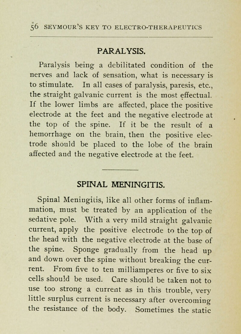 PARALYSIS. Paralysis being a debilitated condition of the nerves and lack of sensation, what is necessary is to stimulate. In all cases of paralysis, paresis, etc., the straight galvanic current is the most effectual. If the lower limbs are affected, place the positive electrode at the feet and the negative electrode at the top of the spine. If it be the result of a hemorrhage on the brain, then the positive elec- trode should be placed to the lobe of the brain affected and the negative electrode at the feet. SPINAL MENINGITIS. Spinal Meningitis, like all other forms of inflam- mation, must be treated by an application of the sedative pole. With a very mild straight galvanic current, apply the positive electrode to the top of the head with the negative electrode at the base of the spine. Sponge gradually from the head up and down over the spine without breaking the cur- rent. From five to ten milliamperes or five to six cells should be used. Care should be taken not to use too strong a current as in this trouble, very little surplus current is necessary after overcoming the resistance of the body. Sometimes the static