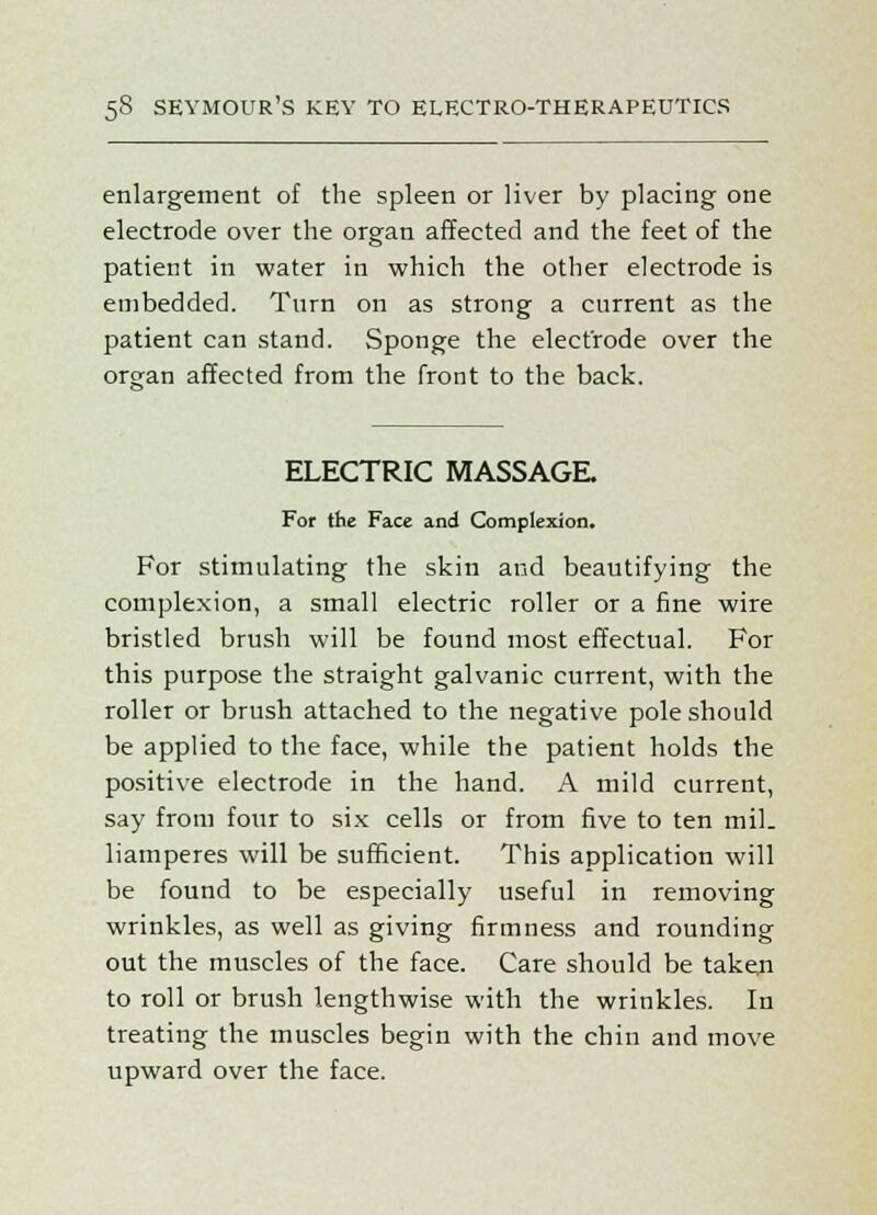 enlargement of the spleen or liver by placing one electrode over the organ affected and the feet of the patient in water in which the other electrode is embedded. Turn on as strong a current as the patient can stand. Sponge the electrode over the organ affected from the front to the back. ELECTRIC MASSAGE. For the Face and Complexion. For stimulating the skin and beautifying the complexion, a small electric roller or a fine wire bristled brush will be found most effectual. For this purpose the straight galvanic current, with the roller or brush attached to the negative pole should be applied to the face, while the patient holds the positive electrode in the hand. A mild current, say from fonr to six cells or from five to ten mil. liamperes will be sufficient. This application will be found to be especially useful in removing wrinkles, as well as giving firmness and rounding out the muscles of the face. Care should be taken to roll or brush lengthwise with the wrinkles. In treating the muscles begin with the chin and move upward over the face.