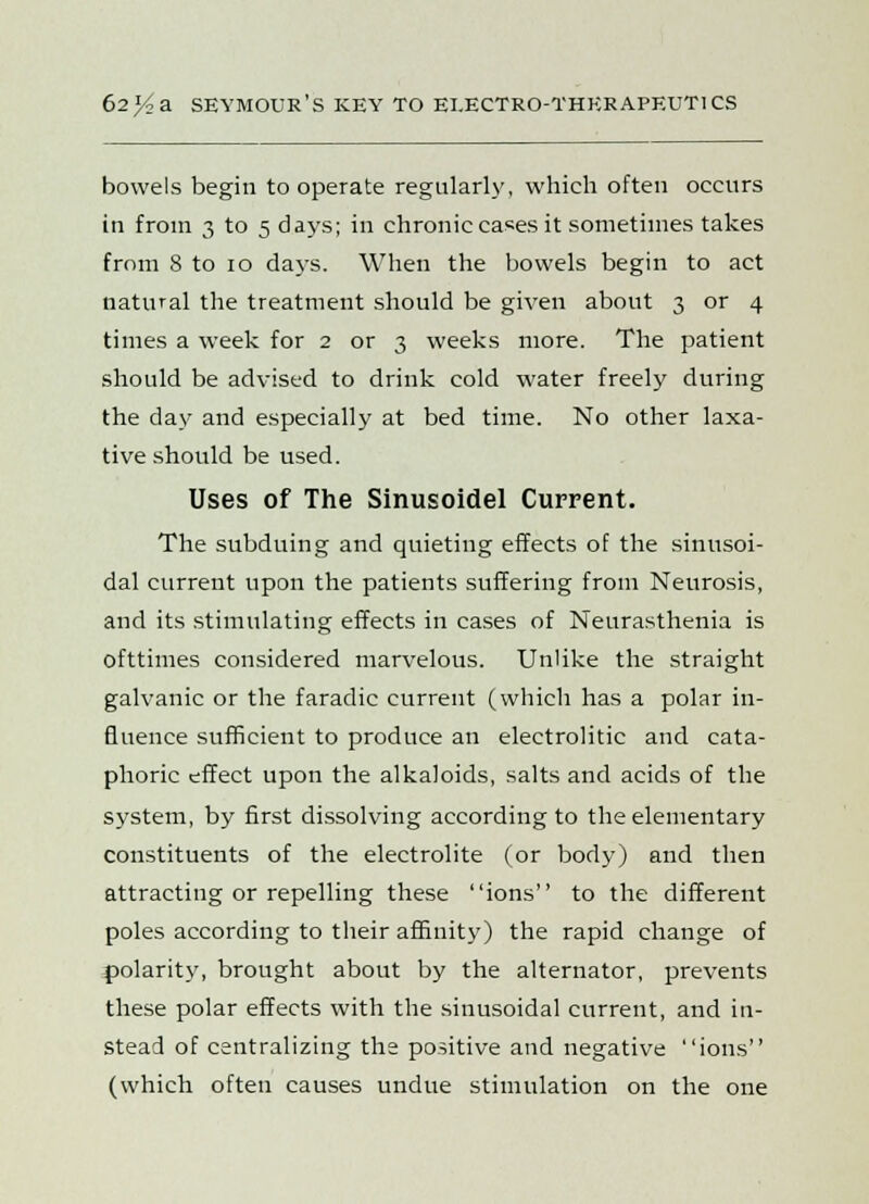 bowels begin to operate regularly, which often occurs in from 3 to 5 days; in chronic cases it sometimes takes from 8 to 10 days. When the bowels begin to act natural the treatment should be given about 3 or 4 times a week for 2 or 3 weeks more. The patient should be advised to drink cold water freely during the day and especially at bed time. No other laxa- tive should be used. Uses of The Sinusoidel Current. The subduing and quieting effects of the sinusoi- dal current upon the patients suffering from Neurosis, and its stimulating effects in cases of Neurasthenia is ofttimes considered marvelous. Unlike the straight galvanic or the faradic current (which has a polar in- fluence sufficient to produce an electrolitic and cata- phoric effect upon the alkaloids, salts and acids of the system, by first dissolving according to the elementary constituents of the electrolite (or body) and then attracting or repelling these ions to the different poles according to their affinity) the rapid change of polarity, brought about by the alternator, prevents these polar effects with the sinusoidal current, and in- stead of centralizing the positive and negative ions (which often causes undue stimulation on the one