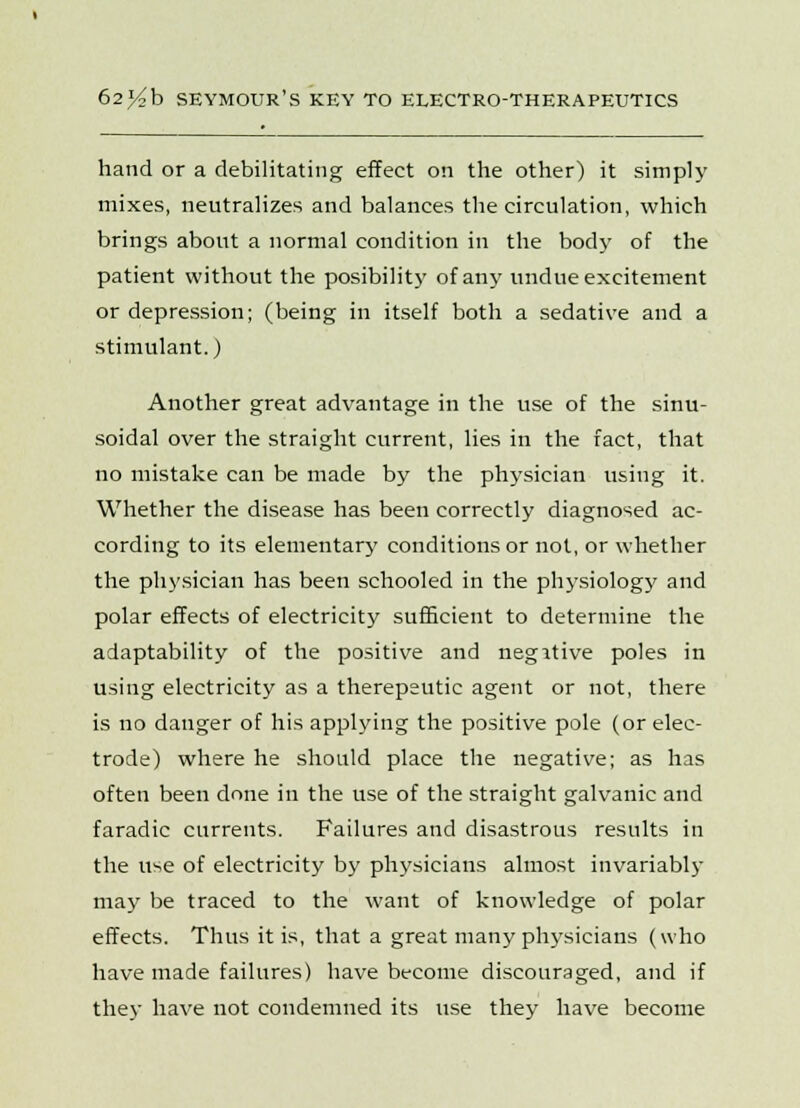 hand or a debilitating effect on the other) it simply mixes, neutralizes and balances the circulation, which brings about a normal condition in the body of the patient without the posibility of any undue excitement or depression; (being in itself both a sedative and a stimulant.) Another great advantage in the use of the sinu- soidal over the straight current, lies in the fact, that no mistake can be made by the physician using it. Whether the disease has been correctly diagnosed ac- cording to its elementar}' conditions or not, or whether the physician has been schooled in the physiology and polar effects of electricity sufficient to determine the adaptability of the positive and negative poles in using electricity as a therepeutic agent or not, there is no danger of his applying the positive pole (or elec- trode) where he should place the negative; as has often been done in the use of the straight galvanic and faradic currents. Failures and disastrous results in the use of electricity by physicians almost invariably may be traced to the want of knowledge of polar effects. Thus it is, that a great many physicians (who have made failures) have become discouraged, and if they have not condemned its use they have become