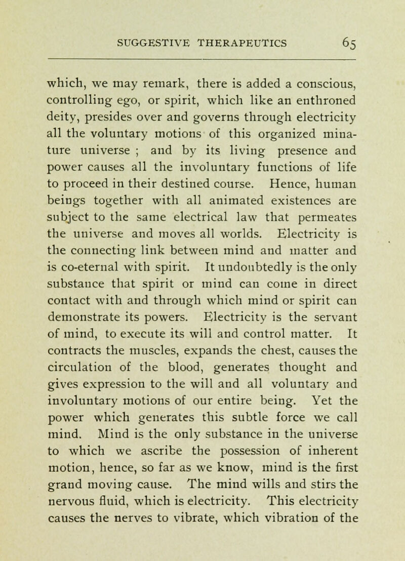 which, we may remark, there is added a conscious, controlling ego, or spirit, which like an enthroned deity, presides over and governs through electricity all the voluntary motions of this organized mina- ture universe ; and by its living presence and power causes all the involuntary functions of life to proceed in their destined course. Hence, human beings together with all animated existences are subject to the same electrical law that permeates the universe and moves all worlds. Electricity is the connecting link between mind and matter and is co-eternal with spirit. It undoubtedly is the only substance that spirit or mind can come in direct contact with and through which mind or spirit can demonstrate its powers. Electricity is the servant of mind, to execute its will and control matter. It contracts the muscles, expands the chest, causes the circulation of the blood, generates thought and gives expression to the will and all voluntary and involuntary motions of our entire being. Yet the power which generates this subtle force we call mind. Mind is the only substance in the universe to which we ascribe the possession of inherent motion, hence, so far as we know, mind is the first grand moving cause. The mind wills and stirs the nervous fluid, which is electricity. This electricity causes the nerves to vibrate, which vibration of the