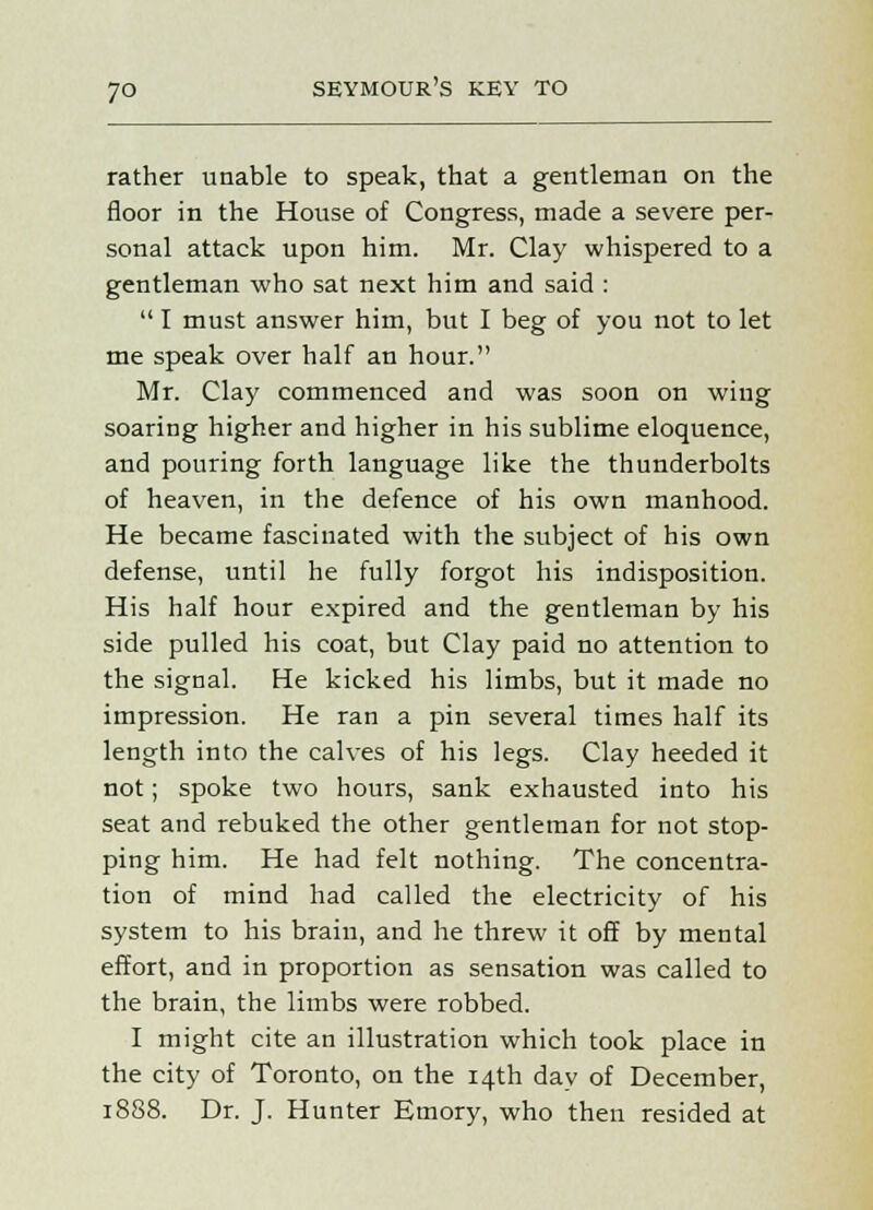 rather unable to speak, that a gentleman on the floor in the House of Congress, made a severe per- sonal attack upon him. Mr. Clay whispered to a gentleman who sat next him and said :  I must answer him, but I beg of you not to let me speak over half an hour. Mr. Clay commenced and was soon on wing soaring higher and higher in his sublime eloquence, and pouring forth language like the thunderbolts of heaven, in the defence of his own manhood. He became fascinated with the subject of his own defense, until he fully forgot his indisposition. His half hour expired and the gentleman by his side pulled his coat, but Clay paid no attention to the signal. He kicked his limbs, but it made no impression. He ran a pin several times half its length into the calves of his legs. Clay heeded it not; spoke two hours, sank exhausted into his seat and rebuked the other gentleman for not stop- ping him. He had felt nothing. The concentra- tion of mind had called the electricity of his system to his brain, and he threw it off by mental effort, and in proportion as sensation was called to the brain, the limbs were robbed. I might cite an illustration which took place in the city of Toronto, on the 14th day of December, 1888. Dr. J. Hunter Emory, who then resided at