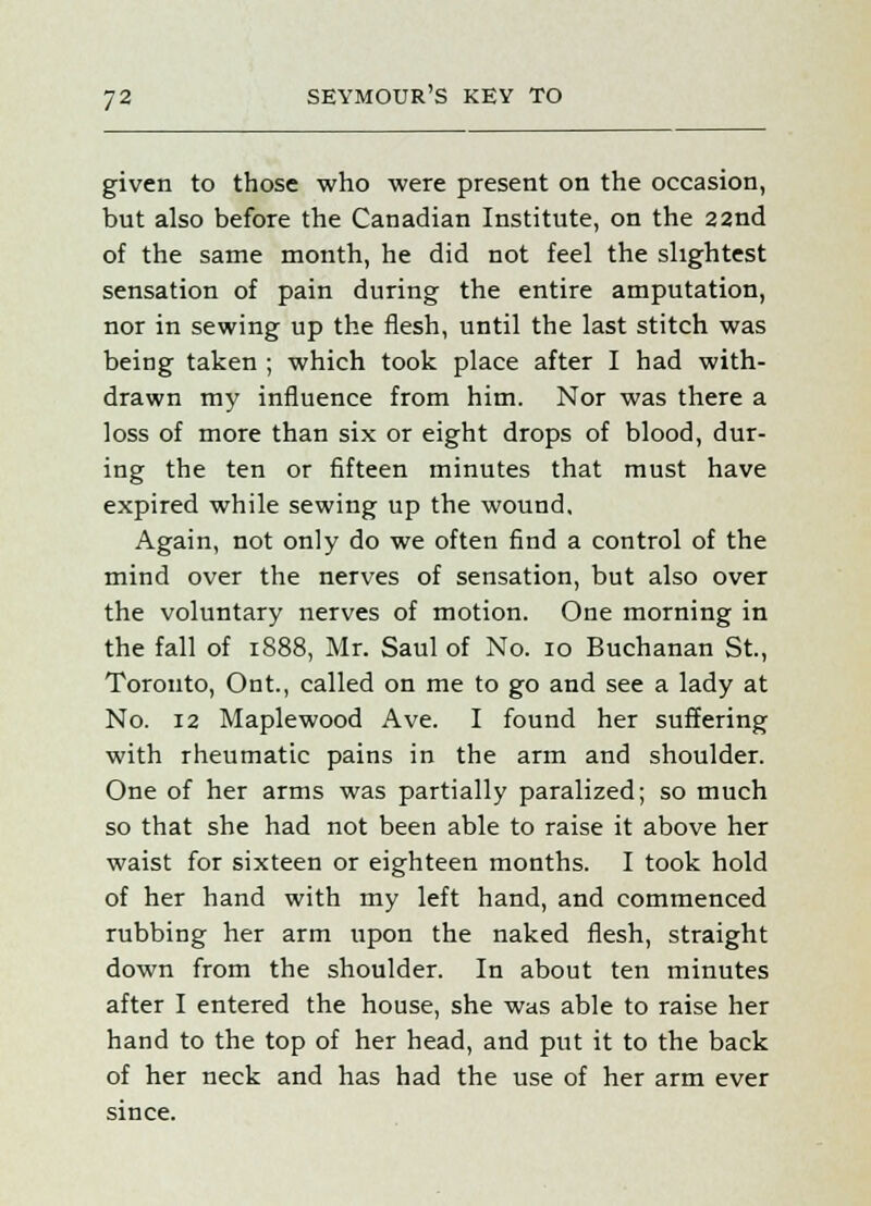 given to those who were present on the occasion, but also before the Canadian Institute, on the 22nd of the same month, he did not feel the slightest sensation of pain during the entire amputation, nor in sewing up the flesh, until the last stitch was being taken ; which took place after I had with- drawn my influence from him. Nor was there a loss of more than six or eight drops of blood, dur- ing the ten or fifteen minutes that must have expired while sewing up the wound. Again, not only do we often find a control of the mind over the nerves of sensation, but also over the voluntary nerves of motion. One morning in the fall of 1888, Mr. Saul of No. 10 Buchanan St., Toronto, Ont., called on me to go and see a lady at No. 12 Maplewood Ave. I found her suffering with rheumatic pains in the arm and shoulder. One of her arms was partially paralized; so much so that she had not been able to raise it above her waist for sixteen or eighteen months. I took hold of her hand with my left hand, and commenced rubbing her arm upon the naked flesh, straight down from the shoulder. In about ten minutes after I entered the house, she was able to raise her hand to the top of her head, and put it to the back of her neck and has had the use of her arm ever since.