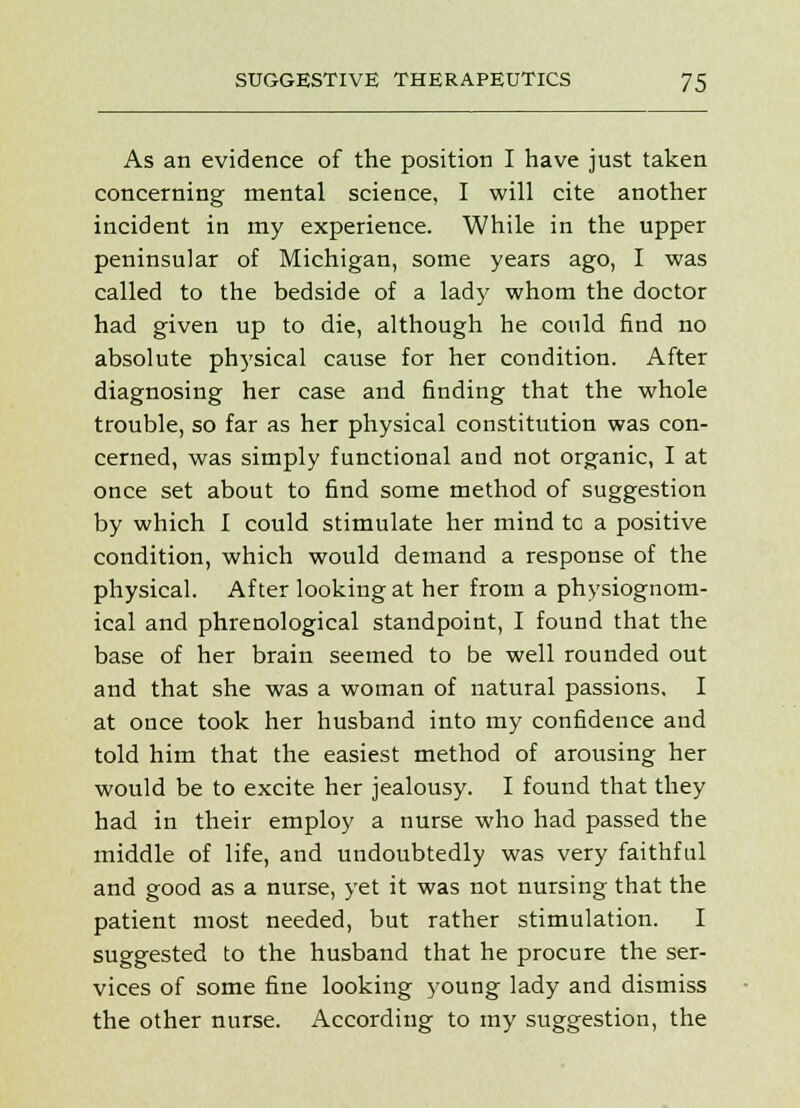 As an evidence of the position I have just taken concerning mental science, I will cite another incident in my experience. While in the upper peninsular of Michigan, some years ago, I was called to the bedside of a lady whom the doctor had given up to die, although he could find no absolute physical cause for her condition. After diagnosing her case and finding that the whole trouble, so far as her physical constitution was con- cerned, was simply functional and not organic, I at once set about to find some method of suggestion by which I could stimulate her mind tc a positive condition, which would demand a response of the physical. After looking at her from a physiognom- ical and phrenological standpoint, I found that the base of her brain seemed to be well rounded out and that she was a woman of natural passions. I at once took her husband into my confidence and told him that the easiest method of arousing her would be to excite her jealousy. I found that they had in their employ a nurse who had passed the middle of life, and undoubtedly was very faithful and good as a nurse, yet it was not nursing that the patient most needed, but rather stimulation. I suggested to the husband that he procure the ser- vices of some fine looking young lady and dismiss the other nurse. According to my suggestion, the