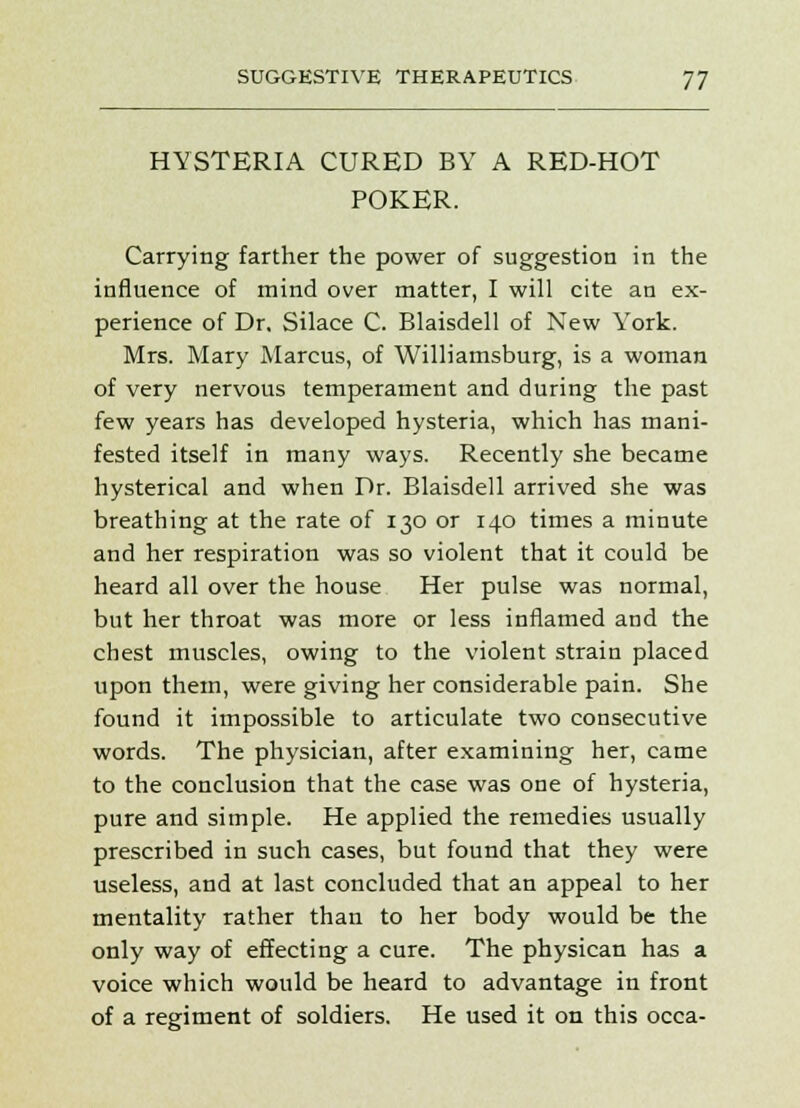 HYSTERIA CURED BY A RED-HOT POKER. Carrying farther the power of suggestion in the influence of mind over matter, I will cite an ex- perience of Dr, Silace C. Blaisdell of New York. Mrs. Mary Marcus, of Williamsburg, is a woman of very nervous temperament and during the past few years has developed hysteria, which has mani- fested itself in many ways. Recently she became hysterical and when Dr. Blaisdell arrived she was breathing at the rate of 130 or 140 times a minute and her respiration was so violent that it could be heard all over the house Her pulse was normal, but her throat was more or less inflamed and the chest muscles, owing to the violent strain placed upon them, were giving her considerable pain. She found it impossible to articulate two consecutive words. The physician, after examining her, came to the conclusion that the case was one of hysteria, pure and simple. He applied the remedies usually prescribed in such cases, but found that they were useless, and at last concluded that an appeal to her mentality rather than to her body would be the only way of effecting a cure. The physican has a voice which would be heard to advantage in front of a regiment of soldiers. He used it on this occa-