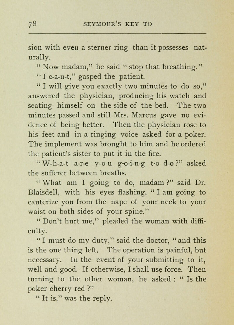 sion with even a sterner ring than it possesses nat- urally.  Now madam, he said  stop that breathing. I c-a-n-t, gasped the patient.  I will give you exactly two minutes to do so, answered the physician, producing his watch and seating himself on the side of the bed. The two minutes passed and still Mrs. Marcus gave no evi- dence of being better. Then the physician rose to his feet and in a ringing voice asked for a poker. The implement was brought to him and he ordered the patient's sister to put it in the fire.  W-h-a-t a-r-e y-o-u g-o-i-n-g t-o d-o ? asked the sufferer between breaths.  What am I going to do, madam ? said Dr. Blaisdell, with his eyes flashing,  I am going to cauterize you from the nape of your neck to your waist on both sides of your spine.  Don't hurt me, pleaded the woman with diffi- culty.  I must do my duty, said the doctor,  and this is the one thing left, The operation is painful, but necessary. In the event of your submitting to it, well and good. If otherwise, I shall use force. Then turning to the other woman, he asked :  Is the poker cherry red ?  It is, was the reply.