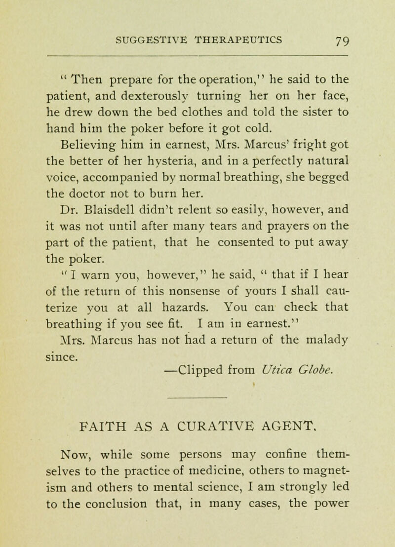  Then prepare for the operation, he said to the patient, and dexterously turning her on her face, he drew down the bed clothes and told the sister to hand him the poker before it got cold. Believing him in earnest, Mrs. Marcus' fright got the better of her hysteria, and in a perfectly natural voice, accompanied by normal breathing, she begged the doctor not to burn her. Dr. Blaisdell didn't relent so easily, however, and it was not until after many tears and prayers on the part of the patient, that he consented to put away the poker.  I warn you, however, he said,  that if I hear of the return of this nonsense of yours I shall cau- terize you at all hazards. You can check that breathing if you see fit. I am in earnest. Mrs. Marcus has not had a return of the malady since. —Clipped from Utica Globe. FAITH AS A CURATIVE AGENT. Now, while some persons may confine them- selves to the practice of medicine, others to magnet- ism and others to mental science, I am strongly led to the conclusion that, in many cases, the power