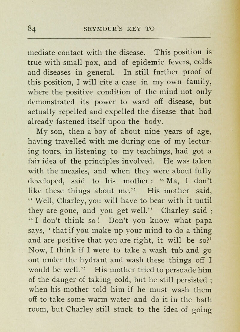 mediate contact with the disease. This position is true with small pox, and of epidemic fevers, colds and diseases in general. In still further proof of this position, I will cite a case in my own family, where the positive condition of the mind not only demonstrated its power to ward off disease, but actually repelled and expelled the disease that had already fastened itself upon the body. My son, then a boy of about nine years of age, having travelled with me during one of my lectur- ing tours, in listening to my teachings, had got a fair idea of the principles involved. He was taken with the measles, and when they were about fully developed, said to his mother:  Ma, I don't like these things about me. His mother said,  Well, Charley, you will have to bear with it until they are gone, and you get well. Charley said :  I don't think so ! Don't you know what papa says, ' that if you make up your mind to do a thing and are positive that you are right, it will be so?' Now, I think if I were to take a wash tub and go out under the hydrant and wash these things off I would be well. His mother tried to persuade him of the danger of taking cold, but he still persisted ; when his mother told him if he must wash them off to take some warm water and do it in the bath room, but Charley still stuck to the idea of going