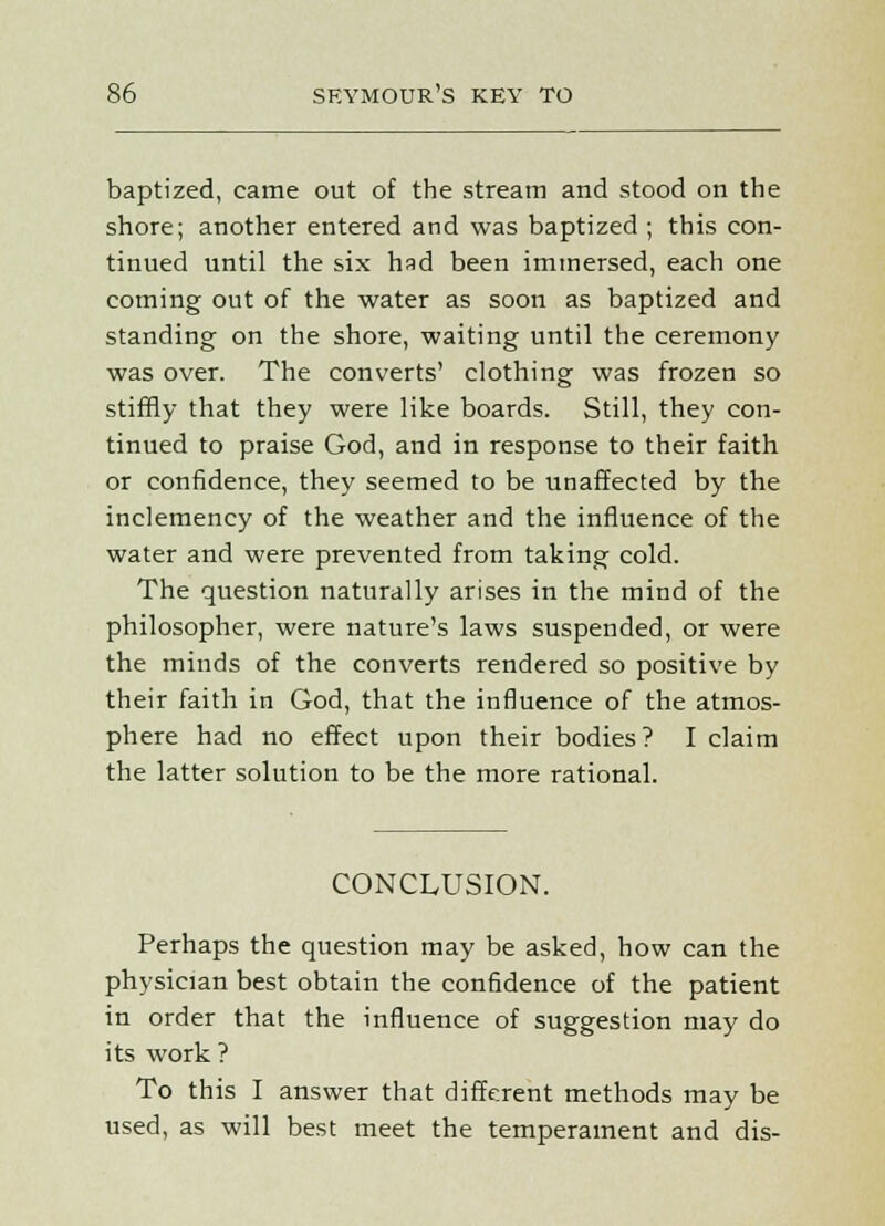 baptized, came out of the stream and stood on the shore; another entered and was baptized ; this con- tinued until the six had been immersed, each one coming out of the water as soon as baptized and standing on the shore, waiting until the ceremony was over. The converts' clothing was frozen so stiffly that they were like boards. Still, they con- tinued to praise God, and in response to their faith or confidence, they seemed to be unaffected by the inclemency of the weather and the influence of the water and were prevented from taking cold. The question naturally arises in the mind of the philosopher, were nature's laws suspended, or were the minds of the converts rendered so positive by their faith in God, that the influence of the atmos- phere had no effect upon their bodies? I claim the latter solution to be the more rational. CONCLUSION. Perhaps the question may be asked, how can the physician best obtain the confidence of the patient in order that the influence of suggestion may do its work ? To this I answer that different methods may be used, as will best meet the temperament and dis-