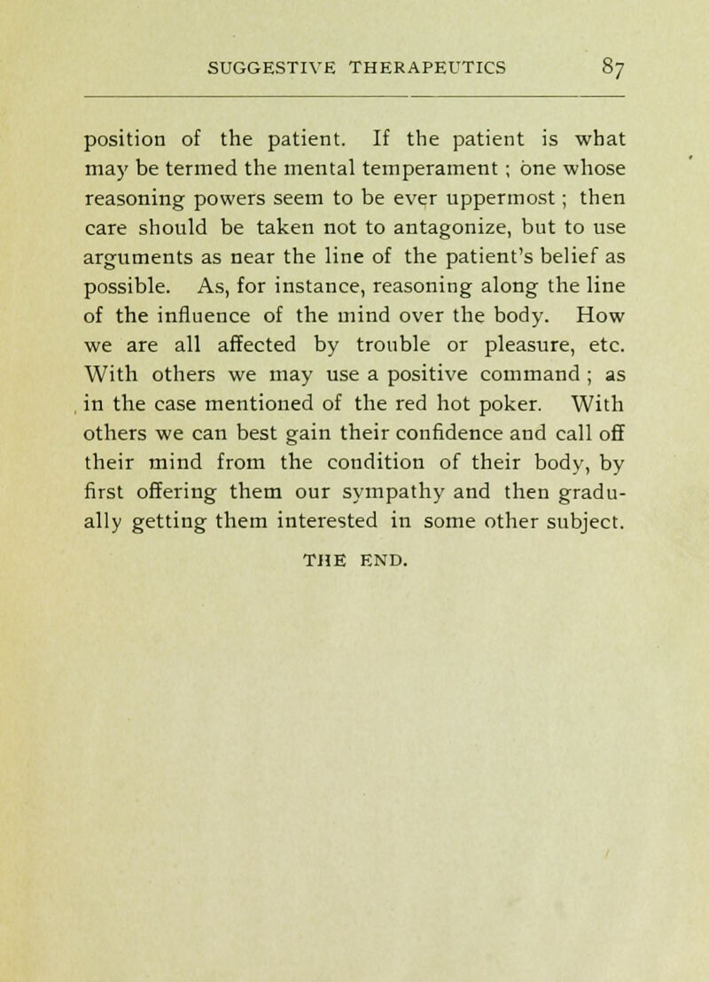 position of the patient. If the patient is what may be termed the mental temperament; one whose reasoning powers seem to be ever uppermost; then care should be taken not to antagonize, but to use arguments as near the line of the patient's belief as possible. As, for instance, reasoning along the line of the influence of the mind over the body. How we are all affected by trouble or pleasure, etc. With others we may use a positive command; as in the case mentioned of the red hot poker. With others we can best gain their confidence and call off their mind from the condition of their body, by first offering them our sympathy and then gradu- ally getting them interested in some other subject. THE END.