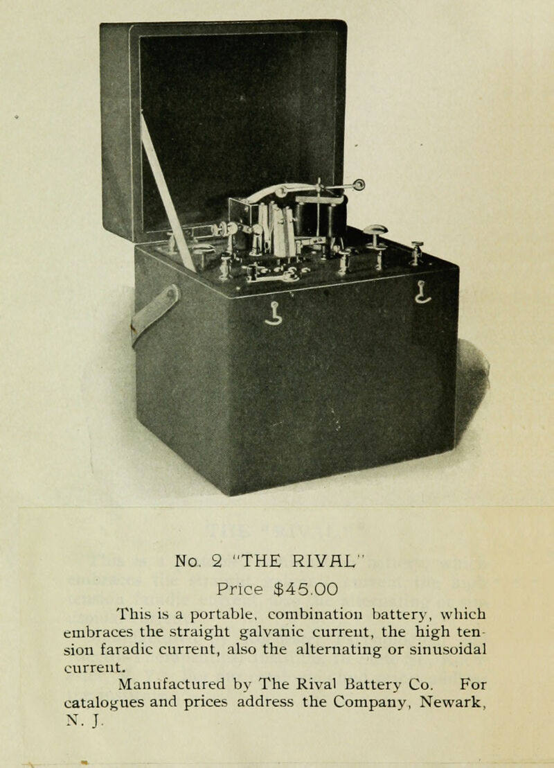 No. 2 THE RIVAL Price $45.00 This is a portable, combination battery, which embraces the straight galvanic current, the high ten- sion faradic current, also the alternating or sinusoidal current. Manufactured by The Rival Battery Co. For catalogues and prices address the Company, Newark, N.J.