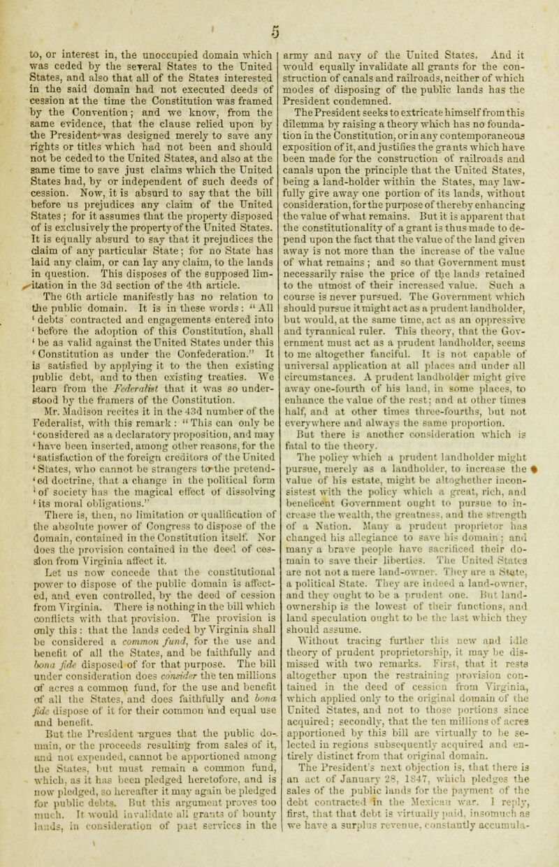 to, or interest in, the unoccupied domain which was ceded by the seyeral States to the United States, and also that all of the States interested in the said domain had not executed deeds of cession at the time the Constitution was framed by the Convention; and we know, from the same evidence, that the clause relied upon by the President-was designed merely to save any rights or titles which had not been and should not be ceded to the United States, and also at the same time to save just claims which the United Statc3 had, by or independent of such deeds of cession. Now, it is absurd to say that the bill before us prejudices any claim of the United States ; for it assumes that the property disposed of is exclusively the property of the United States. It is equally absurd to say that it prejudices the claim of any particular State; for no State has laid any claim, or can lay any claim, to the lands in question. This disposes of the supposed lim- itation in the 3d section of the 4th article. The Gth article manifestly has no relation to the public domain. It is in these words: All 1 debts contracted and engagements entered into ' before the adoption of this Constitution, shall 1 be as valid against the United States under this ' Constitution as under the Confederation. It is satisfied by applying it to the then existing public debt, and to then existing treaties. We learn from the Federalist that it was so under- stood by the framers of the Constitution. Mr. Madison recites it in the 43d number of the Federalist, with this remark : This can only be 'considered as a declaratory proposition, and may ' have been inserted, among other reasons, for the ' satisfaction of the foreign creditors of the United 'States, who cannot be strangers tctbe pretend- 'od doctrine, that a change in the political form 'of society has the magical effect of dissolving ' its moral obligations. There is, then, no limitation or qualification of the absolute power of Congress to dispose of the domain, contained in the Constitution itself. Nor does the provision contained in the dec1, of ces- sion from Virginia affect it. Let us now concede that the constitutional power to dispose of the public domain is affect- ed, and even controlled, by the dcod of cession from Virginia. There is nothing in the bill which conflicts with that provision. The provision is only this: that the lands ceded by Virginia shall be considered a common fund, for the use and benefit of all the States, and be faithfully and Lmii jiil- disposed of for that purpose. The bill under consideration do,.- r 'nuidtr the ten millions of acres a common fund, for the use and benefit of all the States, and does faithfully and bona fide dispose of it tor their common and equal use and benefit. But the President -argues that tire public do-, main, or the proceeds resulting from sales of it, and not expended, cannot be apportioned among the States, but must remain a common fund, which, us it has been pledged heretofore, and is now pledged, to hereafter it may again be pledged Cor public But this argument proves too mm h. It would invalidate all grants of bounty lands, in consideration of past services in the army and navy of the United States. And it would equally invalidate all grants for the con- struction of canals and railroads, neither of which modes of disposing of the public lands has the President condemned. The President seeks to extricate himself from this dilemma by raising a theory which has no founda- tion in the Constitution, orin any contemporaneous exposition of it, and justifies the grants which have been made for the construction of railroads and canals upon the principle that the United States, being a land-holder within the States, may law- fully give away one portion of its lands, without consideration, forthe purpose of thereby enhancing the value of what remains. But it is apparent that the constitutionality of a grant is thus made to de- pend upon the fact that the value of the land given away is not more than the increase of the value of what remains ; and so that Government must necessarily raise the price of the. lauds retained to the utmost of their increased value. Such a course is never pursued. The Government which should pursue itmight act as a prudent landholder, but would, at the same time, act as an oppressive and tyrannical ruler. This theory, that the Gov- ernment must act as a prudent landholder, seems to me altogether fanciful. It is not capable of universal application at all places and under all circumstances. A prudent landholder might give- away one-fourth of his land, in some places, to enhance the value of the rest; and at other times half, and at other times three-fourths, but not everywhere and alwayi tin- same proportion. But there is another consideration which is fatal to the theory. The policy which a prudent landholder might pursue, merely as a landholder, to increase the • value of his estate, might be altoghether incon- sistest with the policy which a great, rich, and beneficent Government ought to pursue to in- crease the wealth, the greatness, and the engtb of a Nation. .Many a prudent proprietor has changed his allegiance to save his domah - and many a brave people have sacrificed their do- main to save their liberties, 'lie- United States are not not a men- D - ler. They are a State, a political state. They are indeed a land-owner, and they ought to be a prudent one. But land- ownership is the lowest of their functions, and land speculation ought t<j be the last which they should assume. Without tracing further this new and idle theory of prudent proprietorship, it may lie dis- missed witli two remarks. First, that it rests altogether upon the restraining provision con- tained in the deed of cession from Virginia, which applied only to the original domain el' uic United States, and not to those portions since acquired; secondly, that the ten millions of acres apportioned by this lull are virtually to be se- lected in regions subsequently acquired and en- tirely distinct from that original domain. The President's next objection is. that there is an ,-.et of January 28, 1:47. which pledges the sales of the public lands for ' the debt contracted in tie war. 1 r first, that that debt is virtual! ; tsomu h as we have a surpht tantlyaccumu