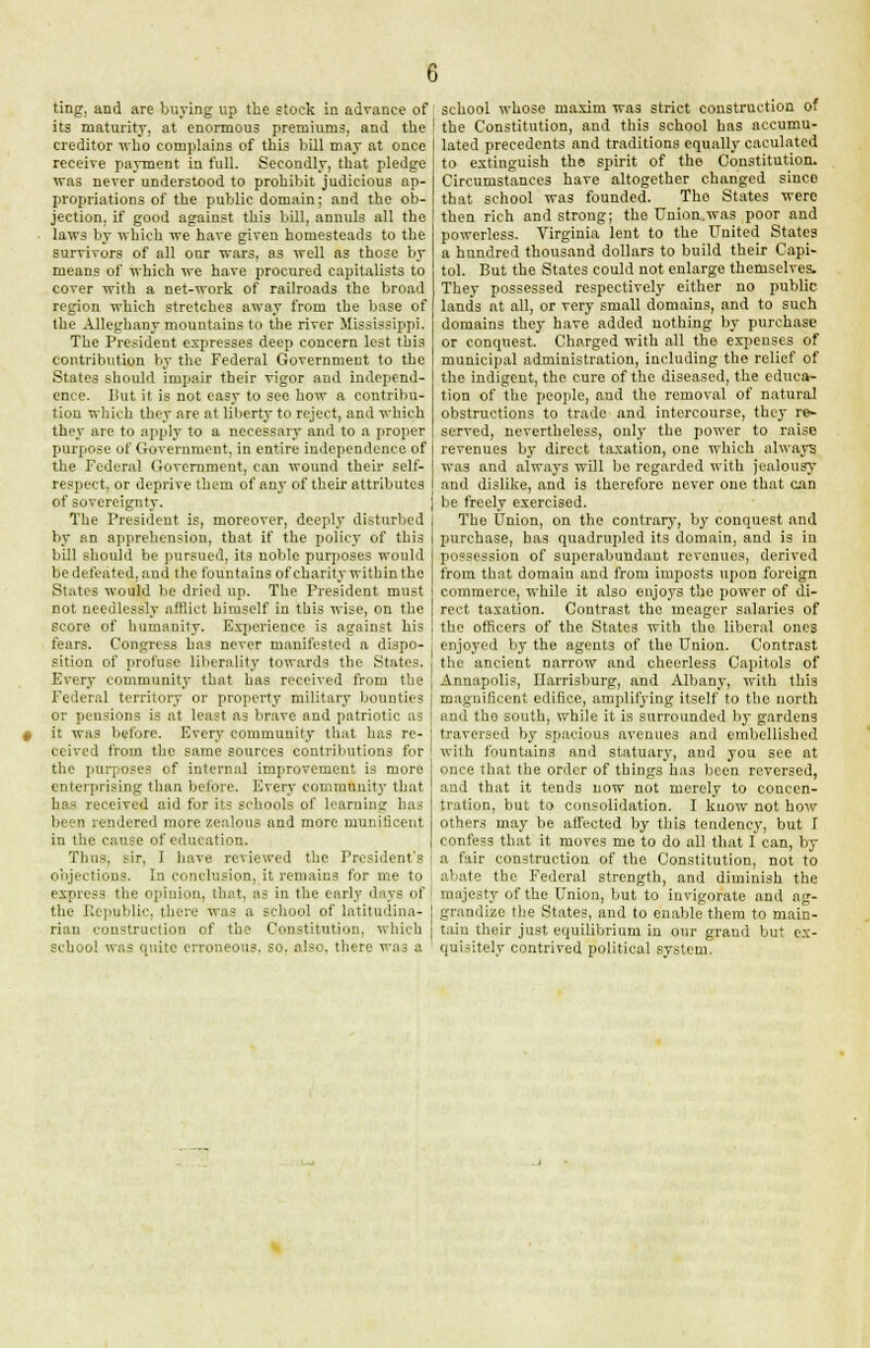 ting, and are buying up the stock in advance of its maturity, at enormous premiums, and the creditor who complains of this bill may at once receive payment in full. Secondly, that pledge was never understood to prohibit judicious ap- propriations of the public domain; and the ob- jection, if good against this bill, annuls all the laws by which we have given homesteads to the survivors of all our wars, as well as those by means of which we have procured capitalists to cover with a net-work of railroads the broad region which stretches away from the base of the Alleghany mountains to the river Mississippi. The President expresses deep concern lest this contribution by the Federal Government to the States should impair their vigor and independ- ence. But it is not easy to see how a contribu- tion which they are at liberty to reject, and which they are to apply to a necessary and to a proper purpose of Government, in entire independence of the Federal Government, can wound their self- respect, or deprive them of any of their attributes of sovereignty. The President is, moreover, deeply disturbed by an apprehension, that if the policy of this bill should be pursued, its noble purposes would be defeated, and the fountains of charity within the States would be dried up. The President must not needlessly afflict himself in this wise, on the score of humanity. Experience is against his fears. Congress has never manifested a dispo- sition of profuse liberality towards the States. Every community that has received from the Federal territory or property military bounties or pensions is at least as brave and patriotic as it was before. Every community that has re- ceived from the same sources contributions for the purposes of internal improvement is more enterprising than before. Every community that has received aid for its schools of learning has been rendered more zealous and more munificent in the cause of education. Thus, sir, I have reviewed the President's objections. In conclusion, it remains for me to express the opinion, that, as in the early days of the Republic, there was a school of latitudina- rian construction of the Constitution, which school was quite erroneous, so. also, there was a school whose maxim was strict construction of the Constitution, and this school has accumu- | lated precedents and traditions equally caculated | to extinguish the spirit of the Constitution. Circumstances have altogether changed since that school was founded. Tho States were then rich and strong; the Union.was poor and powerless. Virginia lent to the United States a hundred thousand dollars to build their Capi- tol. But the States could not enlarge themselves. They possessed respectively either no public lands at all, or very small domains, and to such domains they have added nothing by purchase or conquest. Charged with all the expenses of municipal administration, including the relief of the indigent, the cure of the diseased, the educa- tion of the people, and the removal of natural obstructions to trade and intercourse, they re- served, nevertheless, only the power to raise revenues by direct taxation, one which always was and always will be regarded with jealousy and dislike, and is therefore never one that can be freely exercised. The Union, on the contrary, by conquest and purchase, has quadrupled its domain, and is in possession of superabundant revenues, derived from that domain and from imposts upon foreign commerce, while it also enjoys the power of di- rect taxation. Contrast the meager salaries of the officers of the States with the liberal ones enjoyed by the agents of the Union. Contrast the ancient narrow and cheerless Capitols of Annapolis, Ilarrisburg, and Albany, with this magnificent edifice, amplifying itself to the north and the south, while it is surrounded by gardens traversed by spacious avenues and embellished with fountains and statuary, and you see at once that the order of things has been reversed, and that it tends now not merely to concen- tration, but to consolidation. I know not how others may be affected by this tendency, but T confess that it moves me to do all that I can, by a fair construction of the Constitution, not to abate the Federal strength, and diminish the majesty of the Union, but to invigorate and ag- grandize the States, and to enable them to main- tain their just equilibrium in our grand but ex- quisitely contrived political system.