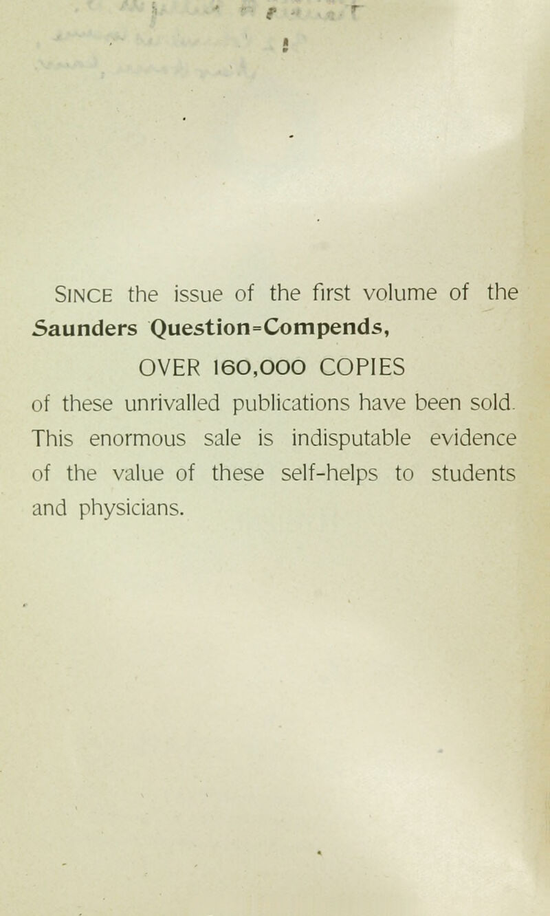 r ■ Since the issue of the first volume of the Saunders Question=Compends, OVER 160,000 COPIES of these unrivalled publications have been sold. This enormous sale is indisputable evidence of the value of these self-helps to students and physicians.