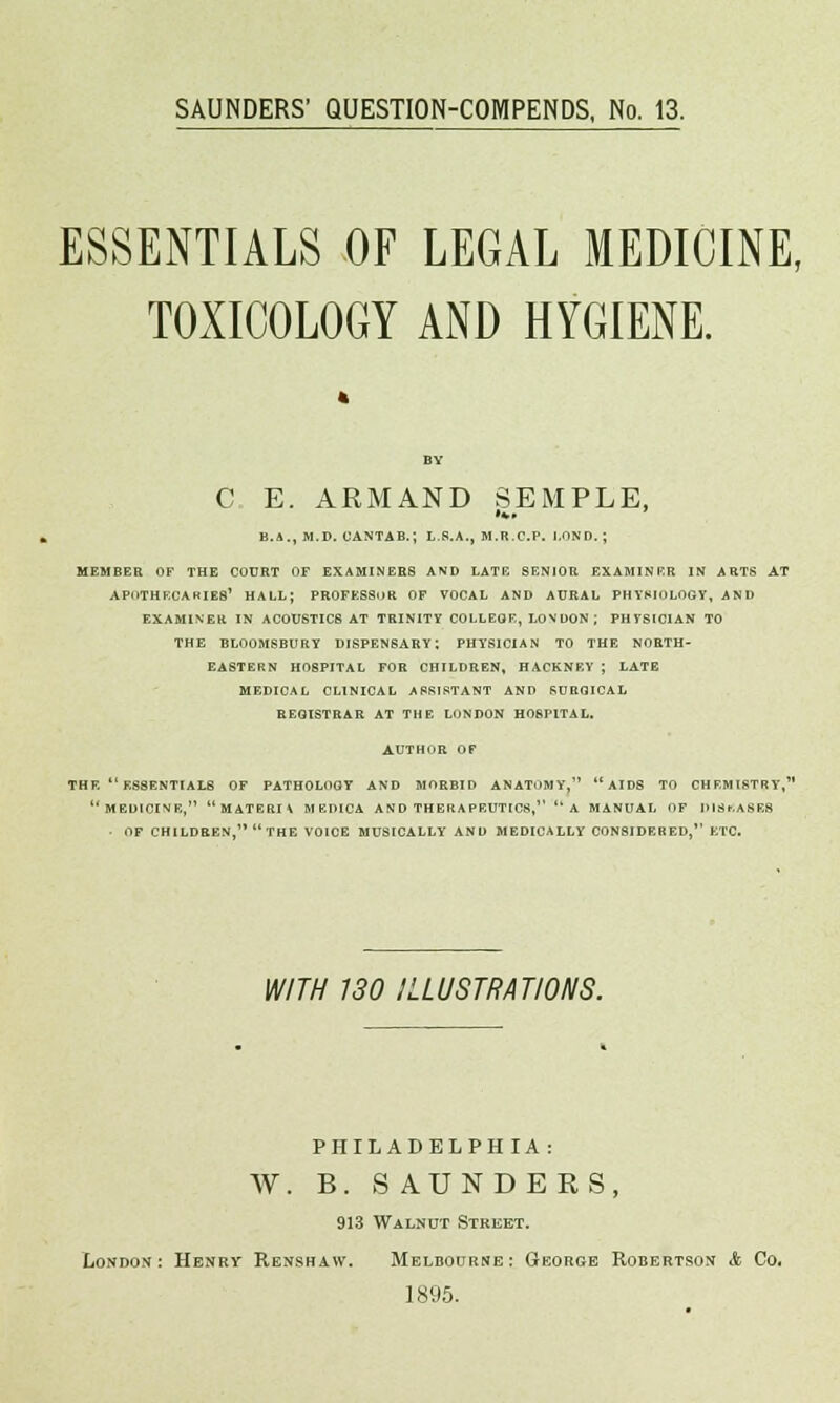 SAUNDERS' QUESTION-COMPENDS, No. 13. ESSENTIALS OF LEGAL MEDICINE, TOXICOLOGY AND HYGIENE. C E. ARMAND SEMPLE, B.A., M.D. CANTAB.; L.8.A., M.R.C.P. LOND. ; MEMBER OF THE COURT OF EXAMINEES AND LATB SENIOR EXAMINER IN ARTS AT APOTHECARIES' HALL; PROFESSOR OF VOCAL AND AURAL PHYSIOLOGY, AND EXAMINER IN ACOUSTICS AT TRINITY COLLEGE, LONDON ; PHTSICIAN TO THE BLOOMSBURY DISPENSARY; PHYSICIAN TO THE NORTH- EASTERN HOSPITAL FOR CHILDREN, HACKNEY ; LATB MEDICAL CLINICAL ASSISTANT AND SURGICAL REGISTRAR AT THE LONDON HOSPITAL. AUTHOR OF THE  ESSENTIALS OF PATHOLOGY AND MORBID ANATOMY,  AIDS TO CHEMISTRY, MEDICINE, MATERIA MEDICA AND THERAPEUTICS, '*A MANUAL OF JUSr.ASES - OF CHILDREN, THE VOICE MUSICALLY AND MEDICALLY CONSIDERED, ETC. WITH 130 ILLUSTRATIONS. PHILADELPHIA: W. B. SAUNDERS, 913 Walnut Street. London: Henry Renshaw. Melbourne: George Robertson A Co. 1895.