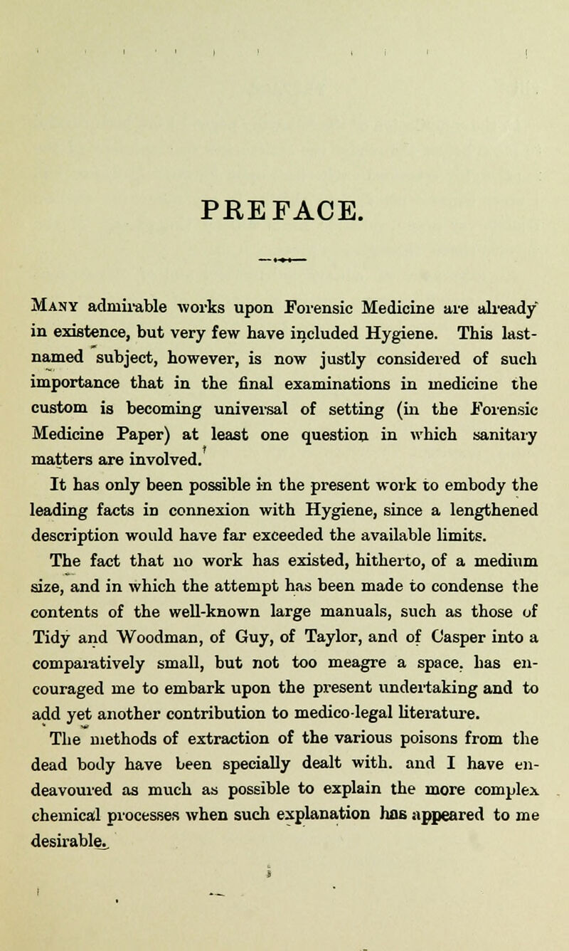 PREFACE. Many admirable works upon Forensic Medicine are already in existence, but very few have included Hygiene. This last- named subject, however, is now justly considered of such importance that in the final examinations in medicine the custom is becoming universal of setting (in the Forensic Medicine Paper) at least one question in which sanitary matters are involved. It has only been possible in the present work to embody the leading facts in connexion with Hygiene, since a lengthened description would have far exceeded the available limits. The fact that no work has existed, hitherto, of a medium size, and in which the attempt has been made to condense the contents of the well-known large manuals, such as those of Tidy and Woodman, of Guy, of Taylor, and of Casper into a comparatively small, but not too meagre a space, has en- couraged me to embark upon the present undertaking and to add yet another contribution to medico-legal literature. The methods of extraction of the various poisons from the dead body have been specially dealt with, and I have en- deavoured as much as possible to explain the more complex chemical processes when such explanation has appeared to me desirable.