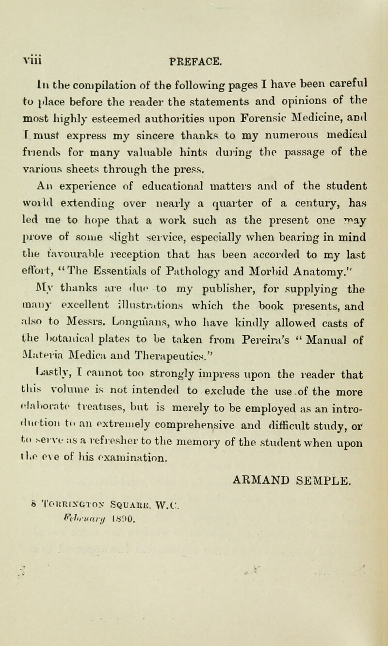 VUl PREFACE. In the compilation of the following pages I have been careful to place before the reader the statements and opinions of the most highly esteemed authorities upon Forensic Medicine, and T must express my sincere thanks to my numerous medical friends for many valuable hints during the passage of the various sheets through the press. An experience of educational matters and of the student woild extending over nearly a quarter of a century, has led me to hope that a work such as the present one ^ay prove of some slight service, especially when bearing in mind the favourable reception that has been accorded to my last effort, The Essentials of Pathology and Morbid Anatomy. My thanks are due to my publisher, for supplying the many excellent illustrations which the book presents, and also to Messrs. Longmans, who have kindly allowed casts of the botanical plates to be taken from Pereira's  Manual of Materia Medica and Therapeutics. Lastly, T cannot too strongly impress upon the leader that this volume is not intended to exclude the use of the more elaborate treatises, but is merely to be employed as an intro- duction to an extremely comprehensive and difficult study, or to serve as a refresher to the memory of the student when upon ll.e e\e of his examination. ARMAND SEMPLE. b ToitRrxGTos Squabe, W.C. Pelirvary Is'iO.