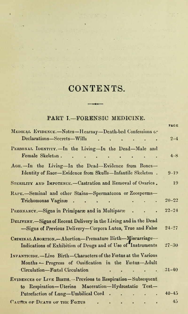 CONTENTS. PART I.—FORENSIC MEDICINE. Medical Evidence.—Notes—Hearsay—Death-bed Confessions o Declarations—Secrets—Wills ..... Personal Identity.—In tbe Living—In the Dead—Male and Female Skeleton ........ Aoe. —In the Living—In the Dead—Evidence from Bones- Identity of Hace—Evidence from Skulls—Infantile Skeleton Sterility and Impotence.—Castration and ltemoval of Ovaries Kate.—Seminal and other Stains—Spermatozoa or Zoosperms- Trichomonaa Vaginie .... . 1'kegnancy.—Signs in Primiparse and in Multipara: Delivery.—Signs of Recent Delivery in the Living and in the Dead —Signs of Previous Delivery—Corpora Lutea, True and False Criminal Abortion.—Abortion—Premature Birth—Miscarriage— Indications of Exhibition of Drugs and of Use of Instruments Infanticide.—Live Birth—Characters of the Foetus at tho Various Months *— Progress of Ossification in the Faitus—Adult Circulation—Fcetal Circulation ..... Evidences of Live Birth. -Previous to Respiration —Subsequent to Respiration—Uterine Maceration—Hydrostatic Test- Putrefaction of Lung—Umbilical Cord Causes of Death of the Foitus ...... 2-4 4-8 9-r.p 19 20-22 22-24 24-27 27-:SO :!l-40 40-45 45