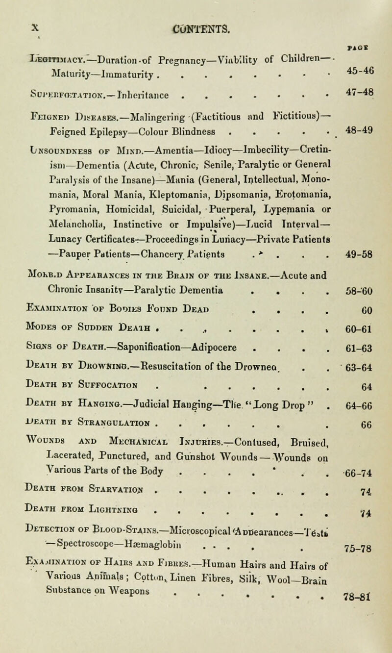 Legitimacy.—Duration-of Pregnancy—Viability of Children— Maturity—Immaturity SdJ'ERfcetatiok.—Inheritance Feigned Diseases.—Malingering (Factitious and Fictitious)— Feigned Epilepsy—Colour Blindness Lnsoundness of Mind.—Amentia—Idiocy—Imbecility—Cretin- ism—Dementia (Acute, Chronic, Senile, Paralytic or General Paralysis of the Insane)—Mania (General, Intellectual, Mono- mania, Moral Mania, Kleptomania, Dipsomania, Erotomania, Pyromania, Homicidal, Suicidal, Puerperal, Lypemania or Melancholia, Instinctive or Impulsive)—Lucid Interval— Lunacy Certificates—Proceedings in Luiiacy—Private Patients —Pauper Patients—Chancery Patients . * . Mokb.d Appearances in the Brain of the Insane.—Acute and Chronic Insanity—Paralytic Dementia . . Examination of Bodies Found Dead . . Modes of Sodden Death .... ... Signs of Death.—Saponification—Adipocere Death by Drowning.—Resuscitation of tie Drownea. Death by Suffocation . .... Death by Hanging.—Judicial Hanging—Tlie. Long Drop ' ueatii by Strangulation Wounds and Mechanical Injuries.—Contused, Brui Lacerated, Punctured, and Gunshot Wounds — Wounds on Various Parts of the Body .... * Death from Starvation Death from Lightning Detection of Blood-Stains.—Microscopical'Amsearances—'ifisti — Spectroscope—Haemaglobin ... Examination of Hairs and Fibres.—Human Hairs and Hairs of Various Animals ; Cott.,nv Linen Fibres, Silk, Wool—Brain Substance on Weapons riot 45-46 47-48 48-49 49-58 58-60 60 60-61 61-63 63-64 64 64-66 66 66-74 74 74 75-78 78-81