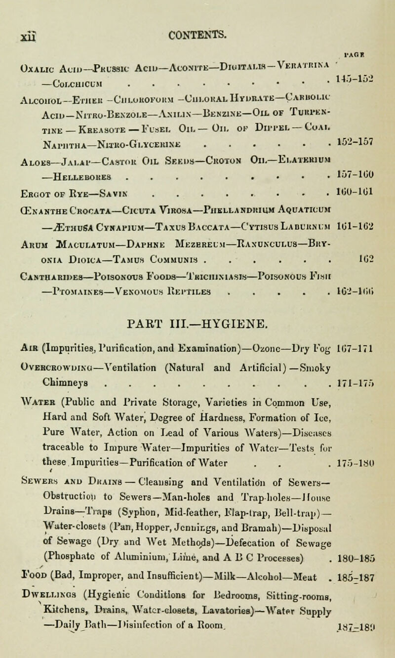 TAG* Oxalic Auid—Phussh; Acid—Aconite—Diuitalis-Veratrina —Colchicum 143-152 Alcohol— Ether -Chloroform -Cui»o«Ai.H«iba.te—Carbolic Acid—Nitro-Bexzoi.e—A.nii.in—Benzine—Oil of Turpen- tine—Kreasote—Fusel Oil — Oil or Dippel —Coai. Naphtha—Nitro-Glycehine 152-157 Aloes—Jalai—Castor Oil Seeds—Croton Oil—Elatbrium —Hellebores 157-100 Ergot of Eye—Savin 160-101 (EnaNTHeCrOCATA—ClCUTA VlROSA—PhELLANDRIUM AqUATIOUM —^EthoSA Cynapium—TaxusBaccata—C'ytisus Laburnum 101-102 Ahum Maculatum—Daphne Mezerelm—Ranunculus—Bry- onia Dioica—Tamus Communis 102 Cantharides—Poisonous Foods—Trichiniasis—Poisonous Fish —Ptomaines—Venomous Reptiles ..... 1G2-100 PART III.—HYGIENE. Air (Impurities, Purification, and Examination)—Ozone—Dry Fog 107-171 Overcrowding—Ventilation (Natural and Artificial)—Smoky Chimneys 171-175 Water (Public and Private Storage, Varieties in Common Use, Hard and Soft Water, Degree of Hardness, Formation of Ice, Pure Water, Action on Lead of Various Waters)—Diseases traceable to Impure Water—Impurities of Water—Tests for these Impurities—Purification of Water . . . 175-180 i Sewers and Drains — Cleansing and Ventilation of Sewers- Obstruction to Sewers—Man-holes and Trap holes—House Drains—Traps (Syphon, Mid-feather, Flap-trap, Bell-trap) — Water-closets (Pan, Hopper, Jennings, and Bramah)—Disposal of Sewage (Dry and Wet Methods)—Defecation of Sewage (Phosphate of Aluminium,' Liiue, and ABC Processes) . 180-185 Food (Bad, Improper, and Insufficient)—Milk—Alcohol—Meat . 185-187 Dwellings (Hygieiric Conditions for Bedrooms, Sitting-rooms, Kitchens, Drains, Water-closets, Lavatories)—Water Supply —Daily Bath—Disinfection of a Room. 187-18'J