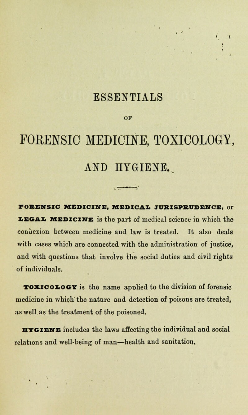 ESSENTIALS OP FORENSIC MEDICINE, TOXICOLOGY, AND HYGIENE. FORENSIC MEDICINE, MEDICAL JURISPRUDENCE, Or IE64L medicine is the part of medical science in which the connexion between medicine and law is treated. It also deals with cases which are connected with the administration of justice, and with questions that involve the social duties and civil rights of individuals. toxicology is the name applied to the division of forensic medicine in which the nature and detection of poisons are treated, as well as the treatment of the poisoned. hygiene includes the laws affecting the individual and social relations and well-being of man—health and sanitation.