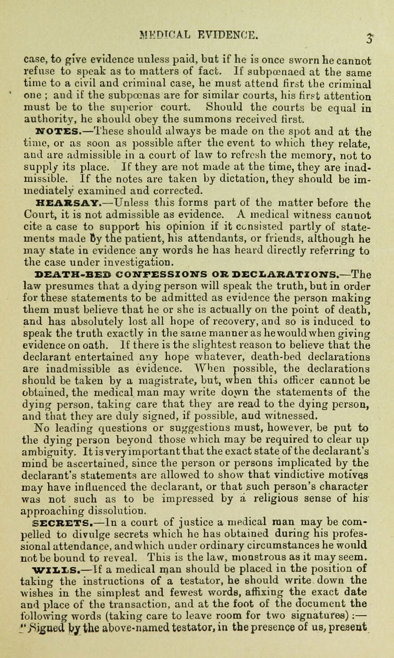 MEDICAL EVIDENCE. j case, to give evidence unless paid, but if he is once sworn he cannot refuse to speak as to matters of fact. If subpcenaed at the same time to a civil and criminal case, he must attend first the criminal one ; and if the subpoenas are for similar courts, his first attention must be to the superior court. Should the courts be equal in authority, he should obey the summons received first. votes.—These should always be made on the spot and at the time, or as soon as possible after the event to which they relate, aud are admissible in a court of law to refresh the memory, not to supply its place. If they are not made at the time, they are inad- missible. If the notes are taken by dictation, they should be im- mediately examined and corrected. HEARSAY.—Unless this forms part of the matter before the Court, it is not admissible as evidence. A medical witness cannot cite a case to support his opinion if it consisted partly of state- ments made By the patient, his attendants, or friends, although he may state in evidence any words he has heard directly referring to the case under investigation. DEATH-BUS CONFESSION'S OR DECLARATIONS.—The law presumes that a dying person will speak the truth, but in order for these statements to be admitted as evidence the person making them must believe that he or she is actually on the point of death, and has absolutely lost all hope of recovery, and so is induced to speak the truth exactly in the same manner as he would when giving evidence on oath. If there is the slightest reason to believe that the declarant entertained any hope whatever, death-bed declarations are inadmissible as evidence. When possible, the declarations should be taken by a magistrate, but, when thu officer cannot be obtained, the medical man may write down the statements of the dying person, taking care that they are read to the dying person, and that they are duly signed, if possible, aud witnessed. No leading questions or suggestions must, however, be put to the dying person beyond those which may be required to clear up ambiguity. It is very im portant that the exact state of the declarant's mind be ascertained, since the person or persons implicated by the declarant's statements are allowed to show that vindictive motives may have influenced the declarant, or that such person's character was not such as to be impressed by a religious sense of his' approaching dissolution. secrets.—In a court of justice a medical man may be com- pelled to divulge secrets which he has obtained during his profes- sional attendance, and which under ordinary circumstances he would not be bound to reveal. This is the law, monstrous as it may seem. WILIS.—If a medical man should be placed in the position of taking the instructions of a testator, he should write down the wishes in the simplest and fewest words, affixing the exact date and place of the transaction, and at the foot of the document the following words (taking care to leave room for two signatures):— ''.Signed, by the above-named testator, in the presence of us, present