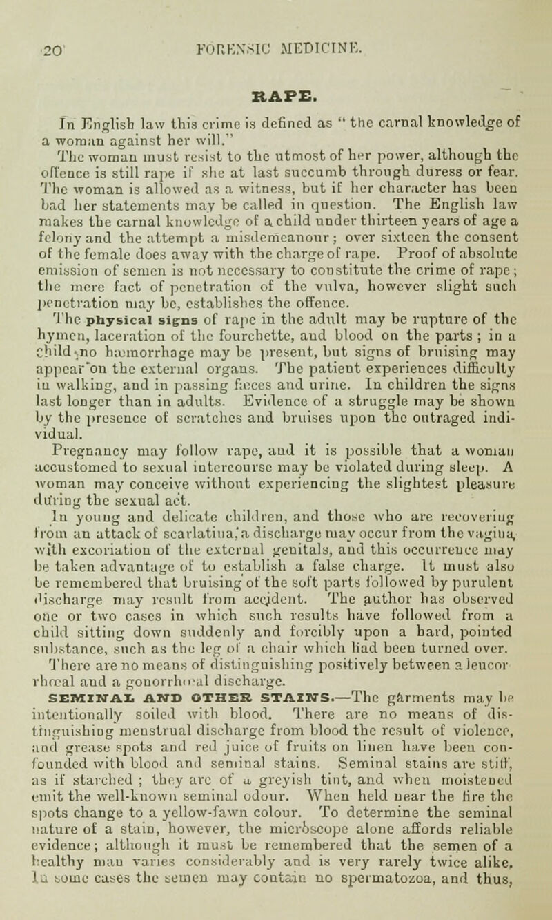 RAPE. In English law this crime is defined as  the carnal knowledge of a woman against her will. The woman must resist to the utmost of her power, although the offence is still rape if she at last succumb through duress or fear. The woman is allowed as a witness, but if her character has been bad her statements may be called in question. The English law makes the carnal knowledge of a.child under thirteen years of age a felony and the attempt a misdemeanour; over sixteen the consent of the female does away with the charge of rape. Proof of absolute emission of semen is not necessary to constitute the crime of rape ; the mere fact of penetration of the vulva, however slight such penetration may be, establishes the offcuce. The physical signs of rape in the adult may be rupture of the hymen, laceration of the fourchettc, aud blood on the parts ; in a child-,no hemorrhage may be present, but signs of bruising may appear on the external organs. The patient experiences difficulty in walking, and in passing faxes and urine. In children the signs last longer than in adults. Evidence of a struggle may be shown by the presence of scratches and bruises upon the outraged indi- vidual. Pregnancy may follow rape, aud it is possible that a woman accustomed to sexual intercourse may be violated during sleep. A woman may conceive without experiencing the slightest pleasure du'ring the sexual act. In young and delicate children, and those who are recovering from an attack of scarlatina,'a discharge may occur from the vagina, with excoriation of the external genitals, and this occurrence may be taken advantage of to establish a false charge. It must also be remembered that bruising of the soft parts followed by purulent discharge may result from accjdent. The author has observed one or two cases in which such results have followed from a child sitting down suddenly and forcibly upon a hard, pointed substance, such as the leg of a chair which had been turned over. There are no means of distinguishing positively between a leucor rhrral and a gonorrheal discharge. seminal and OTHER STAIN'S.—The garments may be intentionally soiled with blood. There are no means of dis- tinguishing menstrual discharge from blood the result of violence, and grease spots and red juice of fruits on linen have been con- founded with blood and seminal stains. Seminal stains are stiff', as if starched ; they are of u, greyish tint, and when moistened emit the well-known seminal odour. When held near the fire the spots change to a yellow-fawn colour. To determine the seminal nature of a stain, however, the microscope alone affords reliable evidence; although it must be remembered that the semen of a healthy mau varies considerably and is very rarely twice alike, la some cases the semen may contain no spermatozoa, and thus,