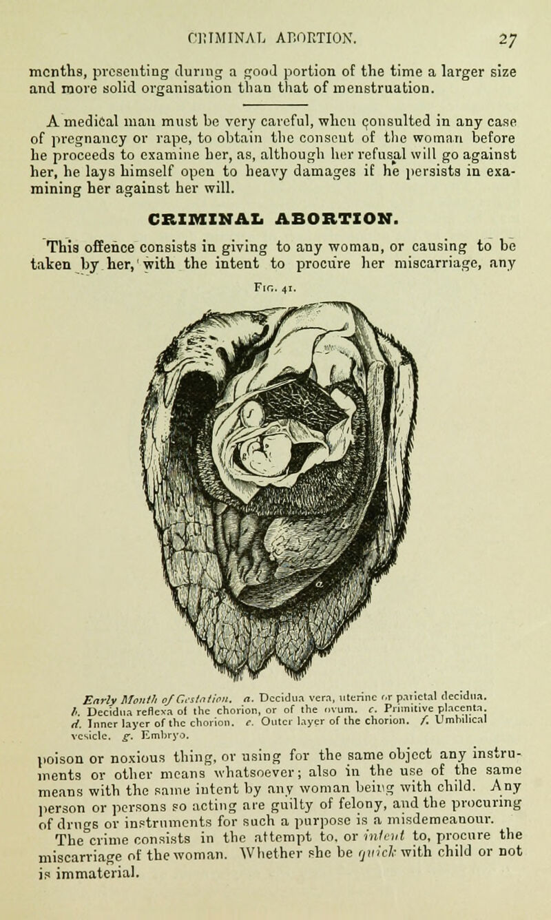 months, presenting during a good portion of the time a larger size and more solid organisation than that of menstruation. A medical man must be very careful, when consulted in any case of pregnancy or rape, to obtain the consent of the woman before he proceeds to examine her, as, although her refusal will go against her, he lays himself open to heavy damages if he persists in exa- mining her against her will. CRIMINAL ABORTION. Thia offence consists in giving to any woman, or causing to be taken by her, with the intent to procure her miscarriage, any Fio. 41. Early Mouth of Gestation, a. Decidua vera, uterine or parietal decidua. li. Decidua reflexa ol the chorion, or of the ovum. c. Primitive placenta, rf. Inner layer of the chorion, e. Outer layer of the chorion, f. Umhilical vesicle, g. Embryo. poison or noxious thing, or using for the same object any instru- ments or other means whatsoever; also in the use of the same means with the same intent by any woman being with child. Any person or persons so acting are guilty of felony, and the procuring of drugs or instruments for such a purpose is a misdemeanour. The crime consists in the attempt to. or intent to, procure the miscarriage of the woman. Whether she be rjinck with child or not is immaterial.