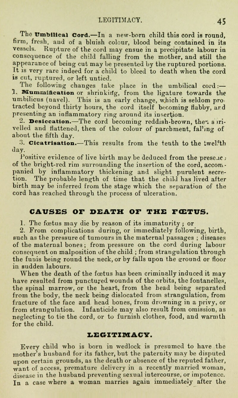 Tho Umbilical Cord.—In a new-born child this cord is round, firm, fresh, and of a bluish colour, blood being contained in its vessels. Rupture of the cord may ensue in a precipitate labour in consequence of the child falling from the mother, and still the appearance of being cut may be presented by the ruptured portions. It is very rare indeed for a child to bleed to death when the cord is cut, ruptured, or left untied. The following changes tal;e place in the umbilical cord:— 1. Mummification or shrinkirfg, from the ligature towards the umbilicus (navel). This is an early change, w.hich is seldom pro tracted beyond thirty hours, the cord itself becoming flabby, ard presenting an inflammatory ring around its insertion. 2. Desiccation.—The cord becoming reddish-brown, thei s iri- velled and flattened, then of the colour of parchment, fal'ing of about the fifth day. 3. Cicatrisation.—This results from the tenth to the twelfth day. Positive evidence of live birth maybe deduced from the presejc- of the bright-red rim surrounding the insertion of the cord, accom- panied by inflammatory thickening and slight purulent secre- tion. The probable length of time that the child has lived after birth may be inferred from the stage which the separation of the cord has reached through the process of ulceration. CAUSES OF DEATH OF THE FCETUS. 1. The foetus may die by reason of its immaturity; or 2. From complications during, or immediately following, birth, such as the pressure of tumours in the maternal passages ; diseases of the maternal bones ; from pressure on the cord during labour consequent on malposition of the child ; from strangulation through the funis being round the neck, or by falls upon the around or floor in sudden labours. When the death of the fcetus has been criminally induced it may have resulted from punctured wounds of the orbits, the fontanelles, the spinal marrow, or the heart, from the head being separated from the body, the neck being dislocated from strangulation, from fracture of the face and head bones, from drowning in a privy, or from strangulation. Infanticide may also result from omission, as neglecting to tie the cord, or to furnish clothes, food, and warmth for the child. LEGITIMACY. Every child who is born in wedlock is presumed to have the mother's husband for its father, but the paternity may be disputed upon certain grounds, as the death or absence of the reputed father, want of access, premature delivery in a recently married woman, disease in the husband preventing sexual intercourse, or impotence. In a case where a woman marries again immediately after the