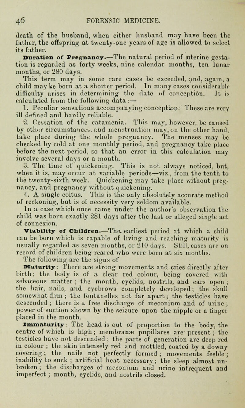 death of the husband, when either husband may have been the father, the offspring at twenty-one years of age is allowed to select its father. Duration of Pregnancy.—The natural period of (uterine gesta- tion is regarded as forty weeks, nine calendar months, ten lunar months, or 280 days. This term may in some rare cases be exceeded, and, again, a child maybe born at a shorter period. In many cases considerable difficulty arises in determining the date of conception. It is calculated from the following data:— 1. Peculiar sensations accompanying conception: These are very ill defined and hardly reliable. 2. Cessation of the catamenia. This may, however, be caused by othor eircumstancjs. and menstruation may, on the other hand, take place during the whole pregnancy. The menses may be checked by cold at one monthly period, and pregnancy take place before the next period, so that an error in this calculation may involve several days or a month. o. The time of quickening. This is not always noticed, but, when it is, may occur at variable periods—viz., from the tenth to the twenty-sixth week. Quickening may take place without preg- nancy, and pregnancy without quickening. 4. A single coitus. This is the only absolutely accurate method of reckoning, but is of necessity very seldom available. In a case which once came under the author's observation the child was born exactly 281 days after the last or alleged single act of connexion. Viability of children—The. earliest period at which a child can be born which is capable of living and reaching maturity is usually regarded as seven months, or 210 days. Still, cases are on record of children being reared who were born at six months. The following are the signs of Maturity: There are strong movements and cries directly after birth; the body is of a clear red colour, being covered with sebaceous matter ; the month, eyelids, nostrils, and ears open ; the hair, nails, and eyebrows completely developed; the skull somewhat firm ; the fontanelles not far apart; the testicles have descended ; there is a free discharge of meconium and of urine ; power of suction shown by the seizure upon the nipple or a finger placed in the mouth. Immaturity: The head is out of proportion to the body, the centre of which is high; membranas pupillares are present ; the testicles have not descended; the parts of generation are deep red in colour ; the skin intensely red and mottled, coated by a downy covering ; the nails not perfectly formed ; movements feeble ; inability to suck ; artificial heat necessary; the sleep almost un- broken ; the discharges of meconium and urine infrequent and imperfect ; mouth, eyelids, and nostrils closed.