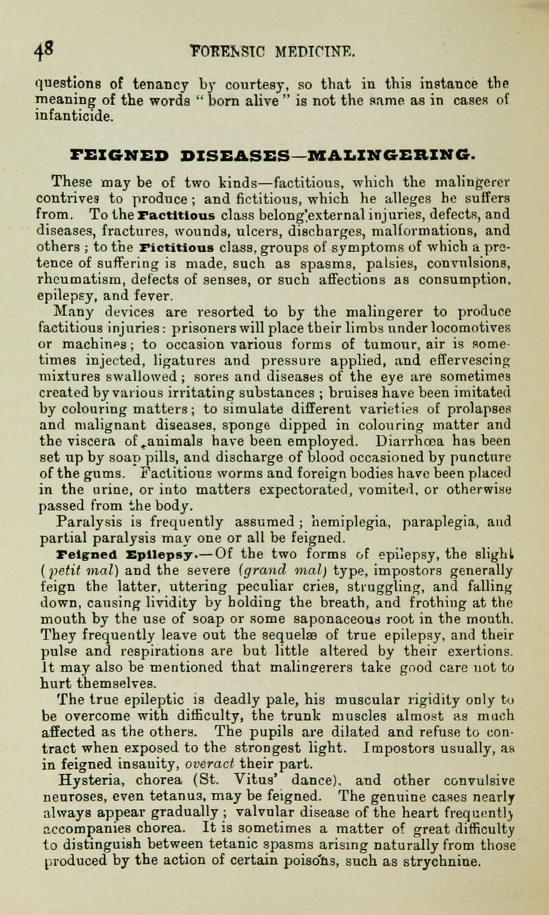 questions of tenancy by courtesy, so that in this instance the meaning of the words  born alive  is not the same as in cases of infanticide. FEIGNED DISEASES MALINGERING. These may be of two kinds—factitious, which the malingerer contrives to produce; and fictitious, which he alleges he suffers from. To the Factitious class belong'.external injuries, defects, and diseases, fractures, wounds, ulcers, discharges, malformations, and others ; to the Fictitious class, groups of symptoms of which a pre- tence of suffering is made, such as spasms, palsies, convulsions, rheumatism, defects of senses, or such affections as consumption, epilepsy, and fever. Many devices are resorted to by the malingerer to produce factitious injuries: prisoners will place their limbs under locomotives or machinos; to occasion various forms of tumour, air is some times injected, ligatures and pressure applied, and effervescing mixtures swallowed; sores and diseases of the eye are sometimes created by various irritating substances ; bruises have been imitated by colouring matters; to simulate different varieties of prolapses and malignant diseases, sponge dipped in colouring matter and the viscera of .animals have been employed. Diarrhoea has been set up by soap pills, and discharge of blood occasioned by puncture of the gums. Factitious worms and foreign bodies have been placed in the urine, or into matters expectorated, vomited, or otherwise passed from the body. Paralysis is frequently assumed ; hemiplegia, paraplegia, and partial paralysis may one or all be feigned. Feigned Epilepsy.—Of the two forms of epilepsy, the slight (petit mal) and the severe (grand mat) type, impostors generally feign the latter, uttering peculiar cries, struggling, and falling down, causing lividity by holding the breath, and frothing at the mouth by the use of soap or some saponaceous root in the mouth. They frequently leave out the sequelae of true epilepsy, and their pulse and respirations are but little altered by their exertions. It may also be mentioned that malineerers take good care not to hurt themselves. The true epileptic is deadly pale, his muscular rigidity only to be overcome with difficulty, the trunk muscles almost as much affected as the others. The pupils are dilated and refuse to con- tract when exposed to the strongest light. Impostors usually, as in feigned insanity, overact their part. Hysteria, chorea (St. Vitus' dance), and other convulsive neuroses, even tetanu3, may be feigned. The genuine cases nearly always appear gradually ; valvular disease of the heart frequently accompanies chorea. It is sometimes a matter of great difficulty to distinguish between tetanic spasms arising naturally from those produced by the action of certain poiso'ns, such as strychnine.