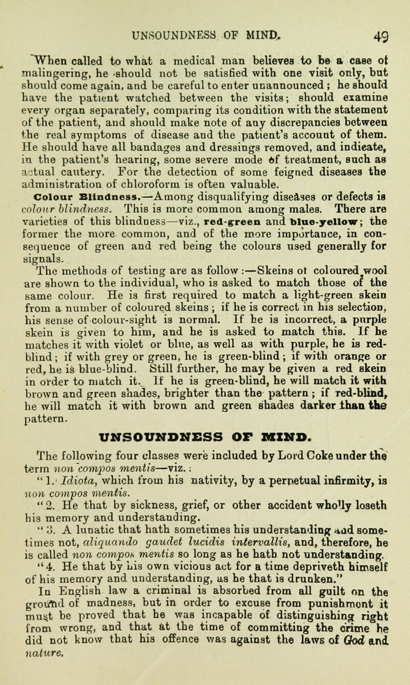 ~When called to what a medical man believes to be a case ot malingering, he .should not be satisfied with one visit only, but should come again, and be careful to enter unannounced ; he shoutd have the patient watched between the visits; should examine every organ separately, comparing its condition with the statement of the patient, and should make note of any discrepancies between the real symptoms of disease and the patient's account of them. He should have all bandages and dressings removed, and indicate, in the patient's hearing, some severe mode ftf treatment, such as actual cautery. For the detection of some feigned diseases the administration of chloroform is often valuable. Colour Blindness.—Among disqualifying diseases or defects is colour blindness. This is more common among males. There are varieties of this blindness—viz., red-green and blue-yellow; the former the more common, and of the more importance, in con- sequence of green and red being the colours used generally for signals. The methods of testing are as follow :—Skeins ot coloured wool are shown to the individual, who is asked to match those of the same colour. He is first required to match a light-green skein from a number of coloured skeins ; if he is correct in his selection, his sense of colour-sight is normal. If he is incorrect, a pnrple skein is given to him, and he is asked to match this. If he matches it with violet or bine, as well as with purple, he is red- blind ; if with grey or green, he is green-blind ; if with orange or red, he is blue-blind. Still further, he may be given a red skein in order to match it.. If he is green-blind, he will match it with brown and green shades, brighter than the pattern; if Ted-blind, he will match it with brown and green shades darker than the pattern. UNSOUNDNESS OF MIND. The following four classes were included by Lord Coke under the term non compos mentis—viz. -.  1.' Idiota, which from his nativity, by a perpetual infirmity, is non compos mentis.  2. He that by sickness, grief, or other accident wholly loseth his memory and understanding.  3. A lunatic that hath sometimes his understanding *ild some- times not, aliquando gaudet lucidis inlervallis, and, therefore, he is called non compoh mentis so long as he hath not understanding. 4. He that by Lis own vicious act for a time depriveth himself of his memory and understanding, as he that is drunken. In English law a criminal is absorbed from all guilt on the ground of madness, but in order to excuse from punishment it musjt be proved that he was incapable of distinguishing right from wrong, and that at the time of committing the crime he did not know that his offence was against the laws of Qod and nature.