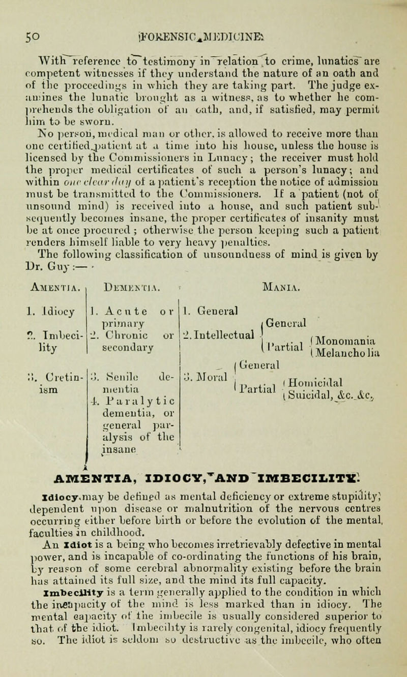 With reference to testimony in—relation to crime, lunatics are competent witnesses if they understand the nature of an oath and of the proceedings in which they are taking part. The judge ex- :iu:ines the lunatic brought as a witness, as to whether he com- prehends the obligation of an oath, and, if satisfied, may permit him to be sworn. No person, medical man or other, is allowed to receive more than one certifiedjjatient at a time into his house, unless the house is licensed by the Commissioners in Lunacy; the receiver must hold the proper medical certificates of such a person's lunacy; and within one clear thty of a patient's reception the notice of admission must be transmitted to the Commissioners. If a patient (not of unsound mind) is received into a house, and such patient sub- sequently becomes insane, the proper certificates of insanity must be at once procured ; otherwise the person keeping such a patient renders himself liable to very heavy penalties. The following classification of unsoundness of mind is given by Dr. Guy:—- Amentia. DXHKKTIA. Mania. 1. Idiocy 1. Acute or 1. General primary i General ?.. Imbeci- lity .1. Chronic or secondary ■J.. Intellectual , -*, ., ,■ , (Monomania 1 artial . „ . , ,■ 1 Melaucho ha j General !!. Cretin- ism :!. Senile de- mentia 4. Paralytic dementia, or general par- alysis of the insane ■j. Mural ■ , Lt • • i i I ,, , • , I Homicidal II artial c. ■ • i , c t I Suicidal, <ic. &.C.J AMENTIA, IDIOCY,'AND IMBECILITY Idiocy.may be defined as mental deficiency or extreme stupidity; dependent upon disease or malnutrition of the nervous centres occurring either before birth or before the evolution of the mental, faculties in childhood. An Idiot is a being who becomes irretrievably defective in mental power, and is incapable of co-ordinating the functions of his brain, bjr reason of some cerebral abnormality existing before the brain has attained its full size, and the mind its full capacity. Imbecility is a term generally applied to the condition in which the incapacity of the mind is less marked than in idiocy. The mental capacity of the imbecile is usually considered superior to that of the idiot. Imbecility is rarely congenital, idiocy frequently so. The idiot is seldom so destructive as the imbecile, who often